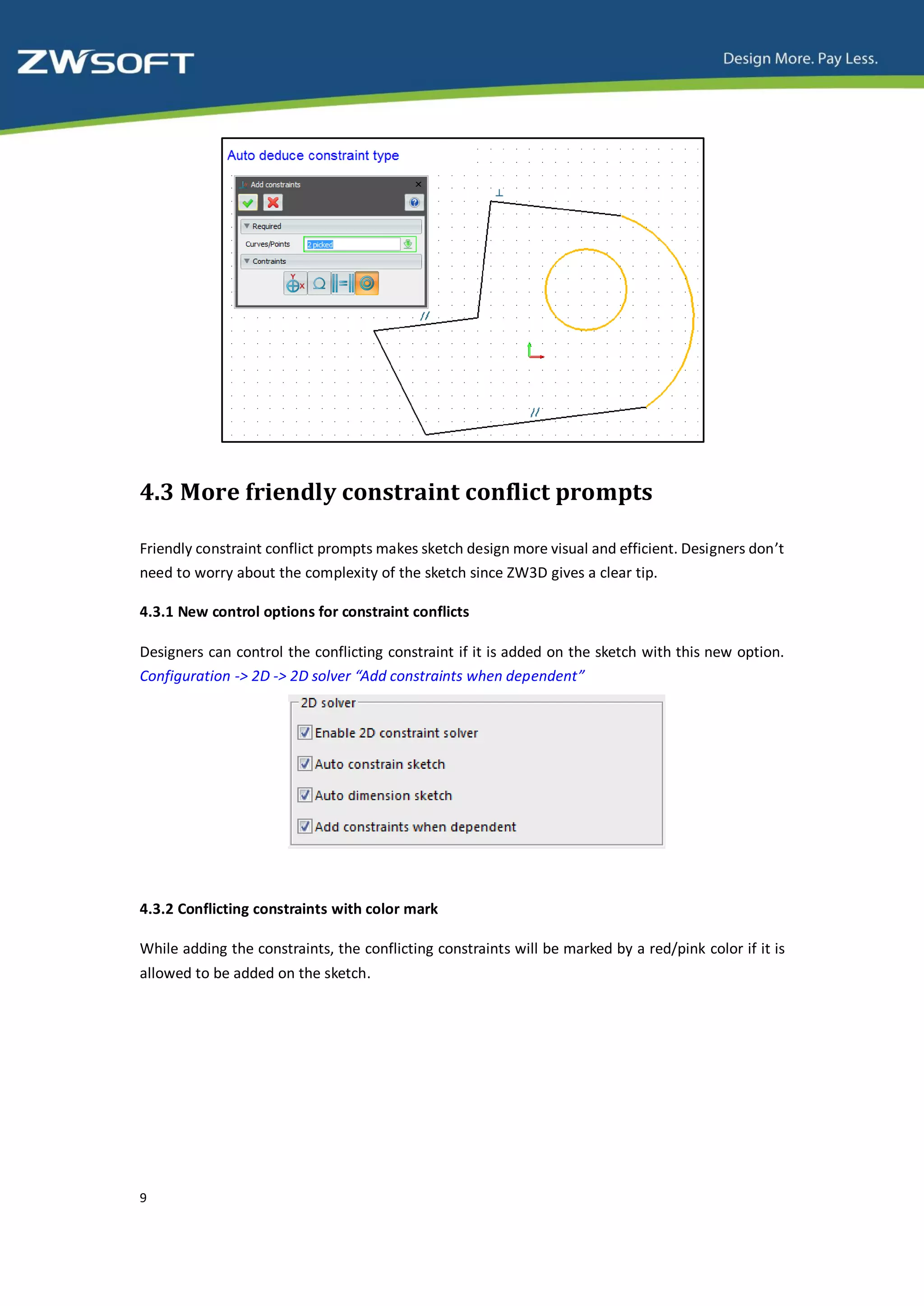 4.3 More friendly constraint conflict prompts

Friendly constraint conflict prompts makes sketch design more visual and efficient. Designers don’t
need to worry about the complexity of the sketch since ZW3D gives a clear tip.

4.3.1 New control options for constraint conflicts

Designers can control the conflicting constraint if it is added on the sketch with this new option.
Configuration -> 2D -> 2D solver “Add constraints when dependent”




4.3.2 Conflicting constraints with color mark

While adding the constraints, the conflicting constraints will be marked by a red/pink color if it is
allowed to be added on the sketch.




9
 