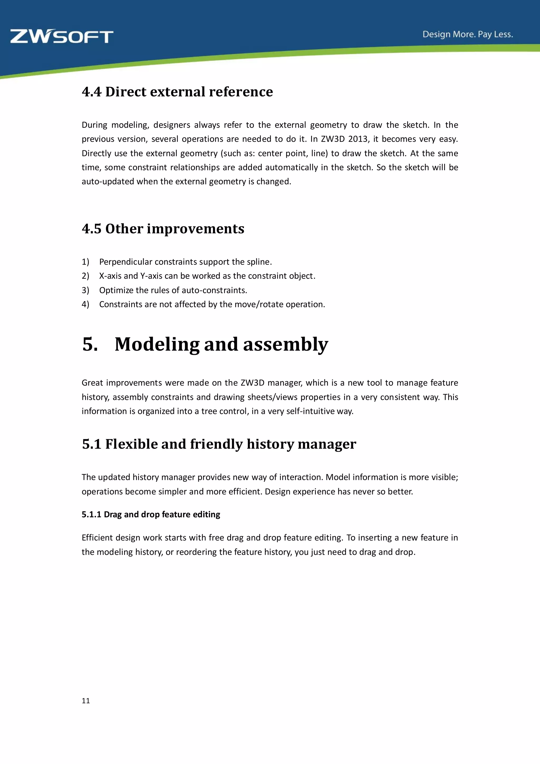 4.4 Direct external reference

During modeling, designers always refer to the external geometry to draw the sketch. In the
previous version, several operations are needed to do it. In ZW3D 2013, it becomes very easy.
Directly use the external geometry (such as: center point, line) to draw the sketch. At the same
time, some constraint relationships are added automatically in the sketch. So the sketch will be
auto-updated when the external geometry is changed.




4.5 Other improvements

1)   Perpendicular constraints support the spline.
2)   X-axis and Y-axis can be worked as the constraint object.
3)   Optimize the rules of auto-constraints.
4)   Constraints are not affected by the move/rotate operation.



5. Modeling and assembly
Great improvements were made on the ZW3D manager, which is a new tool to manage feature
history, assembly constraints and drawing sheets/views properties in a very consistent way. This
information is organized into a tree control, in a very self-intuitive way.


5.1 Flexible and friendly history manager

The updated history manager provides new way of interaction. Model information is more visible;
operations become simpler and more efficient. Design experience has never so better.

5.1.1 Drag and drop feature editing

Efficient design work starts with free drag and drop feature editing. To inserting a new feature in
the modeling history, or reordering the feature history, you just need to drag and drop.




11
 