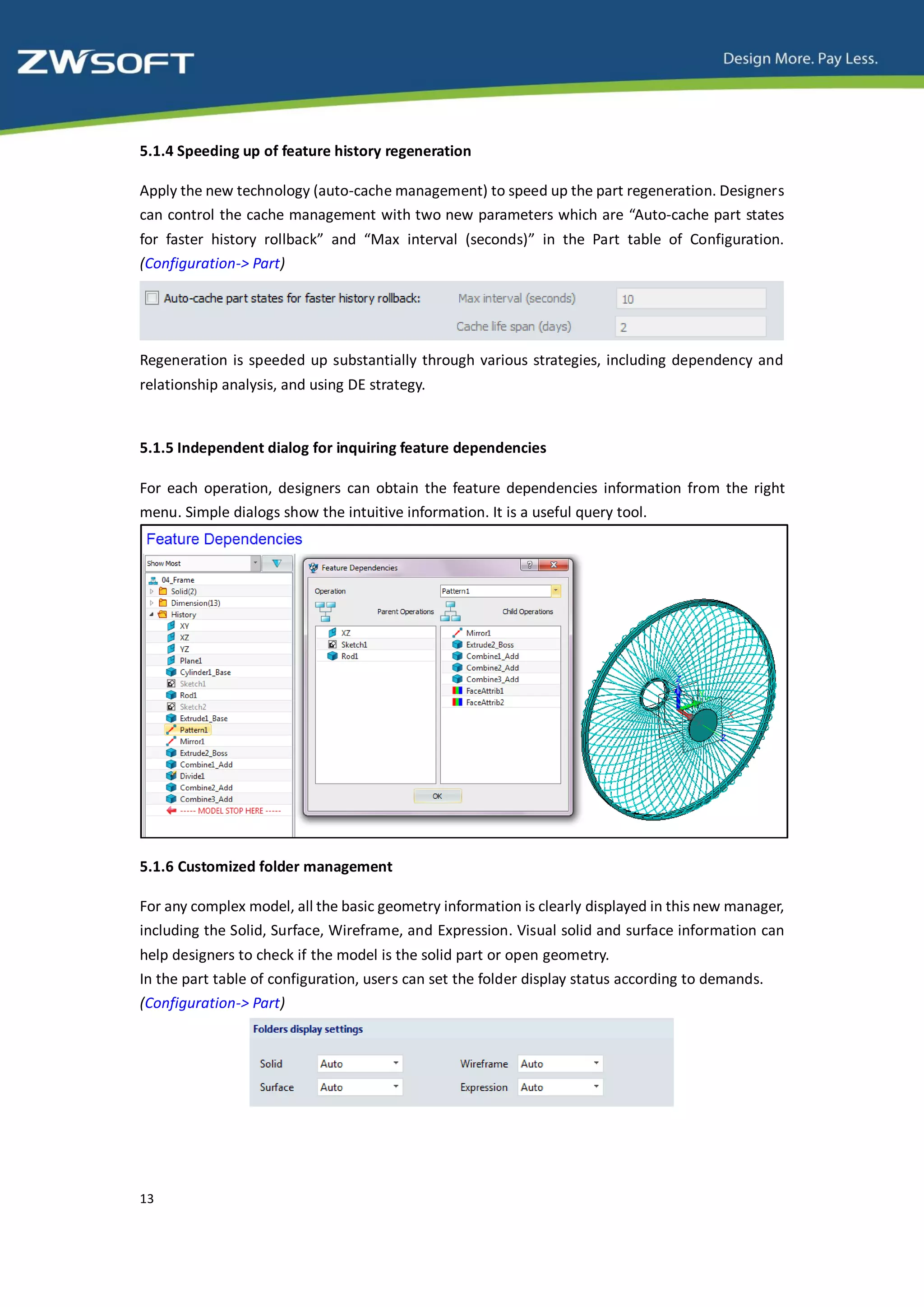 5.1.4 Speeding up of feature history regeneration

Apply the new technology (auto-cache management) to speed up the part regeneration. Designers
can control the cache management with two new parameters which are “Auto-cache part states
for faster history rollback” and “Max interval (seconds)” in the Part table of Configuration.
(Configuration-> Part)




Regeneration is speeded up substantially through various strategies, including dependency and
relationship analysis, and using DE strategy.


5.1.5 Independent dialog for inquiring feature dependencies

For each operation, designers can obtain the feature dependencies information from the right
menu. Simple dialogs show the intuitive information. It is a useful query tool.




5.1.6 Customized folder management

For any complex model, all the basic geometry information is clearly displayed in this new manager,
including the Solid, Surface, Wireframe, and Expression. Visual solid and surface information can
help designers to check if the model is the solid part or open geometry.
In the part table of configuration, users can set the folder display status according to demands.
(Configuration-> Part)




13
 