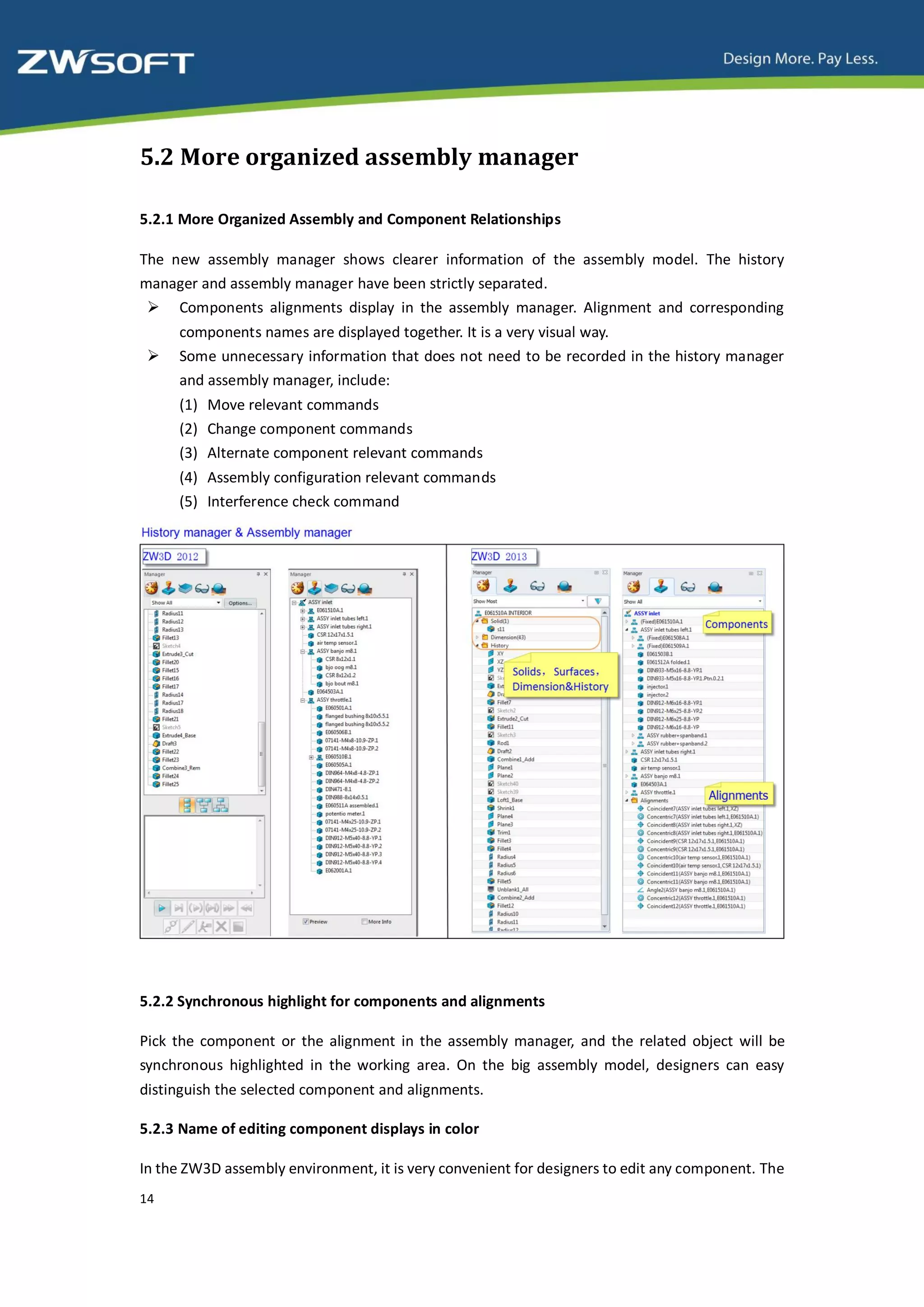 5.2 More organized assembly manager

5.2.1 More Organized Assembly and Component Relationships

The new assembly manager shows clearer information of the assembly model. The history
manager and assembly manager have been strictly separated.
  Components alignments display in the assembly manager. Alignment and corresponding
     components names are displayed together. It is a very visual way.
    Some unnecessary information that does not need to be recorded in the history manager
     and assembly manager, include:
     (1) Move relevant commands
     (2) Change component commands
     (3) Alternate component relevant commands
     (4) Assembly configuration relevant commands
     (5) Interference check command




5.2.2 Synchronous highlight for components and alignments

Pick the component or the alignment in the assembly manager, and the related object will be
synchronous highlighted in the working area. On the big assembly model, designers can easy
distinguish the selected component and alignments.

5.2.3 Name of editing component displays in color

In the ZW3D assembly environment, it is very convenient for designers to edit any component. The
14
 