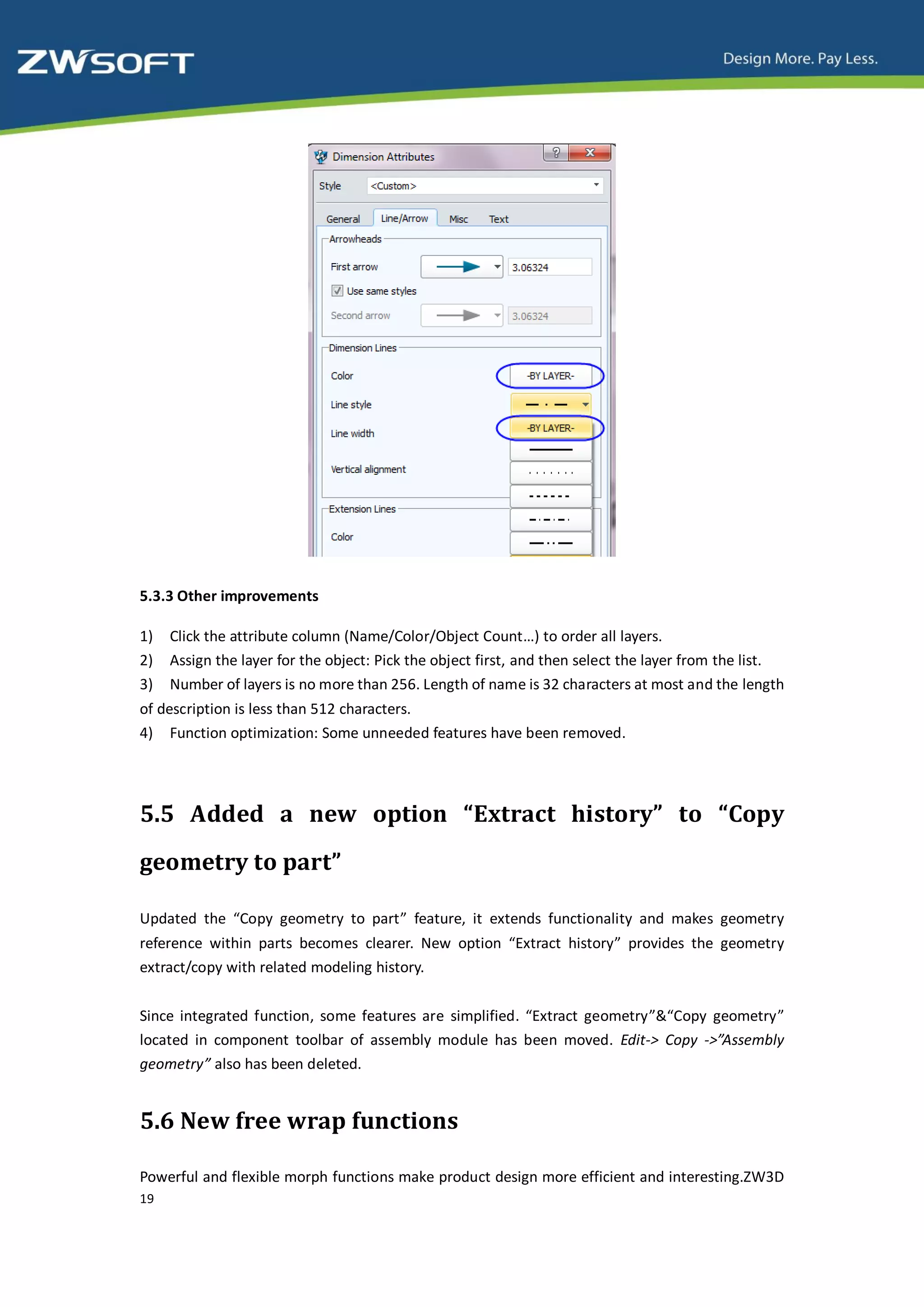 5.3.3 Other improvements

1)   Click the attribute column (Name/Color/Object Count…) to order all layers.
2)   Assign the layer for the object: Pick the object first, and then select the layer from the list.
3)   Number of layers is no more than 256. Length of name is 32 characters at most and the length
of description is less than 512 characters.
4) Function optimization: Some unneeded features have been removed.




5.5 Added a new option “Extract history” to “Copy
geometry to part”

Updated the “Copy geometry to part” feature, it extends functionality and makes geometry
reference within parts becomes clearer. New option “Extract history” provides the geometry
extract/copy with related modeling history.


Since integrated function, some features are simplified. “Extract geometry”&“Copy geometry”
located in component toolbar of assembly module has been moved. Edit-> Copy ->”Assembly
geometry” also has been deleted.


5.6 New free wrap functions

Powerful and flexible morph functions make product design more efficient and interesting.ZW3D
19
 