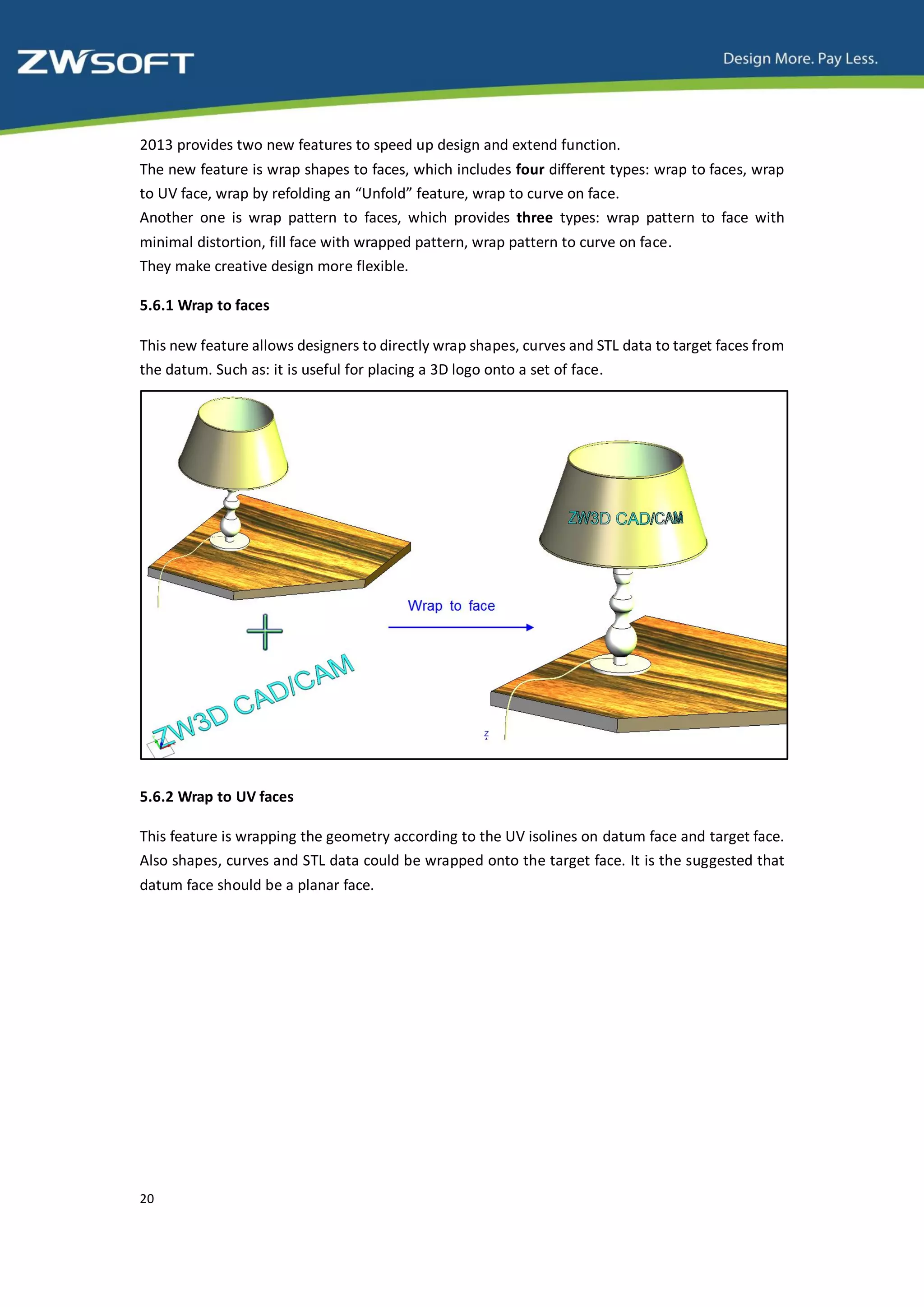 2013 provides two new features to speed up design and extend function.
The new feature is wrap shapes to faces, which includes four different types: wrap to faces, wrap
to UV face, wrap by refolding an “Unfold” feature, wrap to curve on face.
Another one is wrap pattern to faces, which provides three types: wrap pattern to face with
minimal distortion, fill face with wrapped pattern, wrap pattern to curve on face.
They make creative design more flexible.

5.6.1 Wrap to faces

This new feature allows designers to directly wrap shapes, curves and STL data to target faces from
the datum. Such as: it is useful for placing a 3D logo onto a set of face.




5.6.2 Wrap to UV faces

This feature is wrapping the geometry according to the UV isolines on datum face and target face.
Also shapes, curves and STL data could be wrapped onto the target face. It is the suggested that
datum face should be a planar face.




20
 