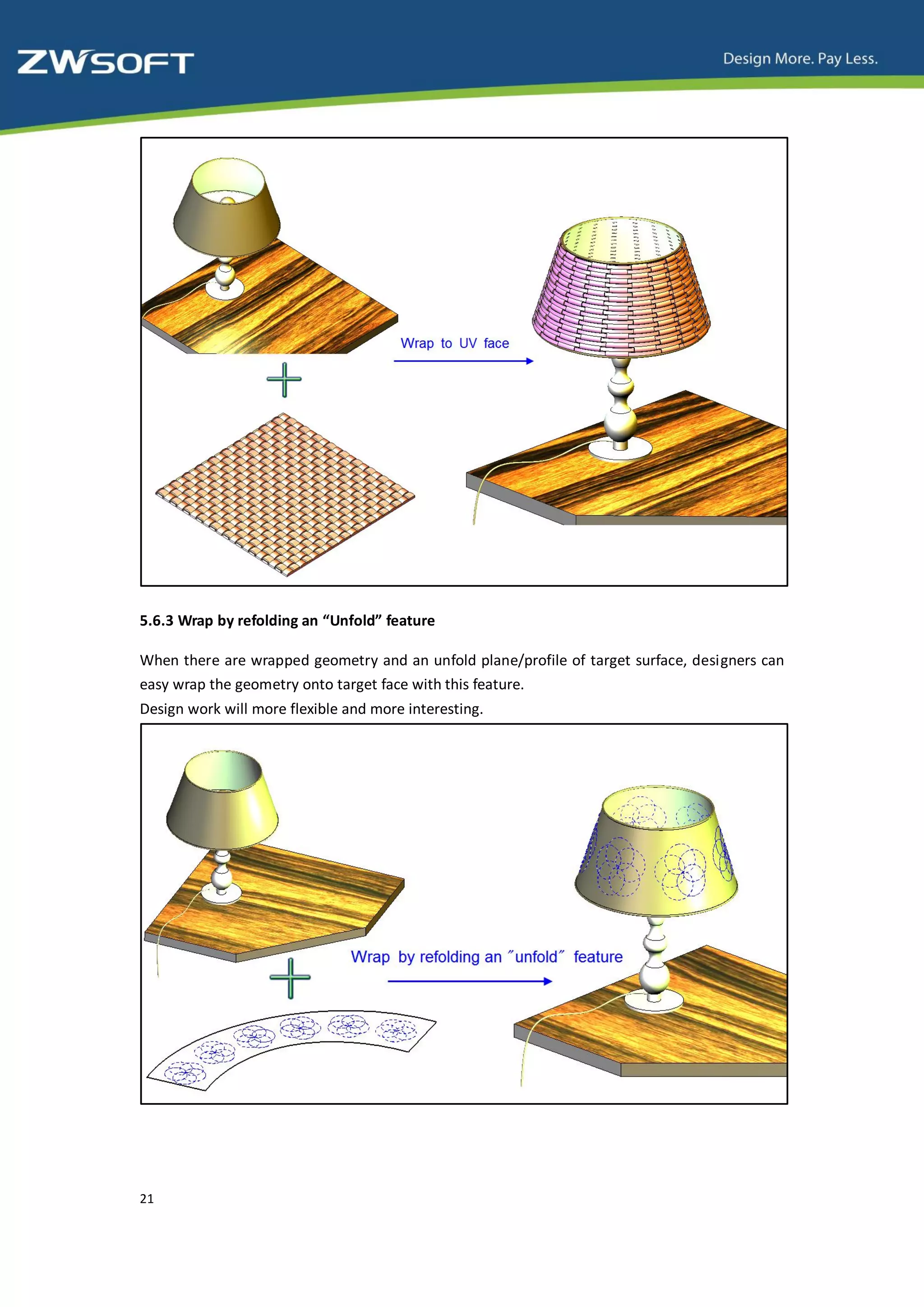 5.6.3 Wrap by refolding an “Unfold” feature

When there are wrapped geometry and an unfold plane/profile of target surface, designers can
easy wrap the geometry onto target face with this feature.
Design work will more flexible and more interesting.




21
 