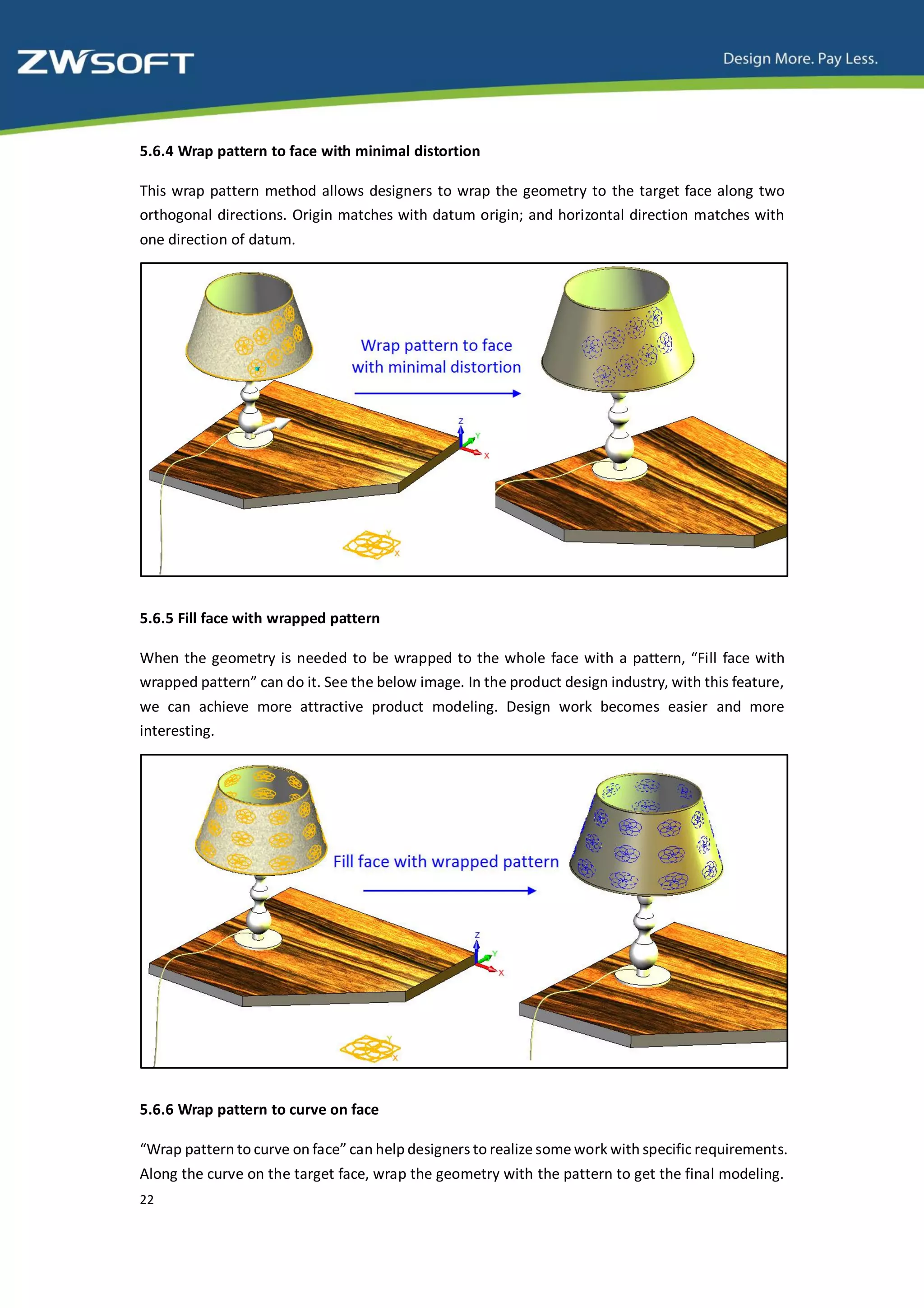 5.6.4 Wrap pattern to face with minimal distortion

This wrap pattern method allows designers to wrap the geometry to the target face along two
orthogonal directions. Origin matches with datum origin; and horizontal direction matches with
one direction of datum.




5.6.5 Fill face with wrapped pattern

When the geometry is needed to be wrapped to the whole face with a pattern, “Fill face with
wrapped pattern” can do it. See the below image. In the product design industry, with this feature,
we can achieve more attractive product modeling. Design work becomes easier and more
interesting.




5.6.6 Wrap pattern to curve on face

“Wrap pattern to curve on face” can help designers to realize some work with specific requirements.
Along the curve on the target face, wrap the geometry with the pattern to get the final modeling.
22
 