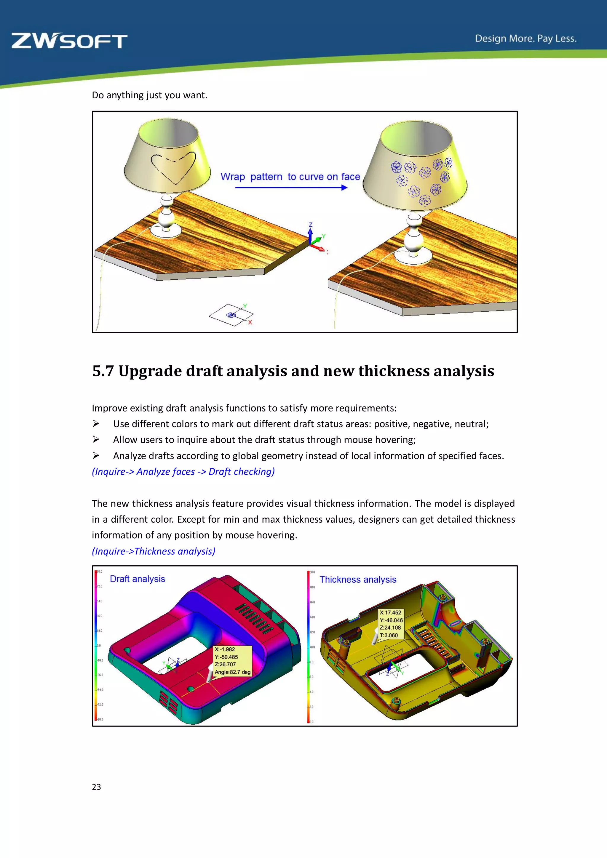 Do anything just you want.




5.7 Upgrade draft analysis and new thickness analysis

Improve existing draft analysis functions to satisfy more requirements:
 Use different colors to mark out different draft status areas: positive, negative, neutral;
 Allow users to inquire about the draft status through mouse hovering;
 Analyze drafts according to global geometry instead of local information of specified faces.
(Inquire-> Analyze faces -> Draft checking)


The new thickness analysis feature provides visual thickness information. The model is displayed
in a different color. Except for min and max thickness values, designers can get detailed thickness
information of any position by mouse hovering.
(Inquire->Thickness analysis)




23
 