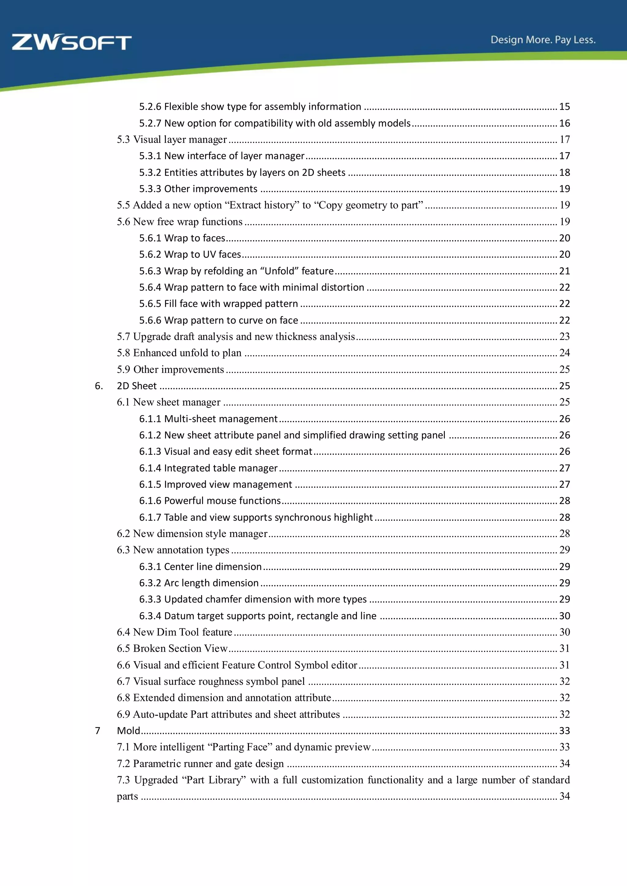 5.2.6 Flexible show type for assembly information ......................................................................... 15
          5.2.7 New option for compatibility with old assembly models....................................................... 16
     5.3 Visual layer manager ............................................................................................................................ 17
          5.3.1 New interface of layer manager............................................................................................... 17
          5.3.2 Entities attributes by layers on 2D sheets ............................................................................... 18
          5.3.3 Other improvements ................................................................................................................ 19
     5.5 Added a new option “Extract history” to “Copy geometry to part” .................................................. 19
     5.6 New free wrap functions ...................................................................................................................... 19
          5.6.1 Wrap to faces............................................................................................................................. 20
          5.6.2 Wrap to UV faces....................................................................................................................... 20
             5.6.3 Wrap by refolding an “Unfold” feature.................................................................................... 21
             5.6.4 Wrap pattern to face with minimal distortion ........................................................................ 22
             5.6.5 Fill face with wrapped pattern ................................................................................................. 22
          5.6.6 Wrap pattern to curve on face ................................................................................................. 22
     5.7 Upgrade draft analysis and new thickness analysis............................................................................ 23
     5.8 Enhanced unfold to plan ...................................................................................................................... 24
     5.9 Other improvements ............................................................................................................................. 25
6.   2D Sheet ...................................................................................................................................................... 25
     6.1 New sheet manager .............................................................................................................................. 25
             6.1.1 Multi-sheet management ......................................................................................................... 26
             6.1.2 New sheet attribute panel and simplified drawing setting panel ......................................... 26
             6.1.3 Visual and easy edit sheet format............................................................................................ 26
             6.1.4 Integrated table manager ......................................................................................................... 27
             6.1.5 Improved view management ................................................................................................... 27
             6.1.6 Powerful mouse functions........................................................................................................ 28
          6.1.7 Table and view supports synchronous highlight ..................................................................... 28
     6.2 New dimension style manager ............................................................................................................. 28
     6.3 New annotation types ........................................................................................................................... 29
             6.3.1 Center line dimension ............................................................................................................... 29
             6.3.2 Arc length dimension ................................................................................................................ 29
             6.3.3 Updated chamfer dimension with more types ....................................................................... 29
          6.3.4 Datum target supports point, rectangle and line ................................................................... 30
     6.4 New Dim Tool feature .......................................................................................................................... 30
     6.5 Broken Section View ............................................................................................................................ 31
     6.6 Visual and efficient Feature Control Symbol editor ........................................................................... 31
     6.7 Visual surface roughness symbol panel .............................................................................................. 32
     6.8 Extended dimension and annotation attribute..................................................................................... 32
     6.9 Auto-update Part attributes and sheet attributes ................................................................................. 32
7    Mold............................................................................................................................................................. 33
     7.1 More intelligent “Parting Face” and dynamic preview ...................................................................... 33
     7.2 Parametric runner and gate design ...................................................................................................... 34
     7.3 Upgraded “Part Library” with a full customization functionality and a large number of standard
     parts ............................................................................................................................................................. 34
 