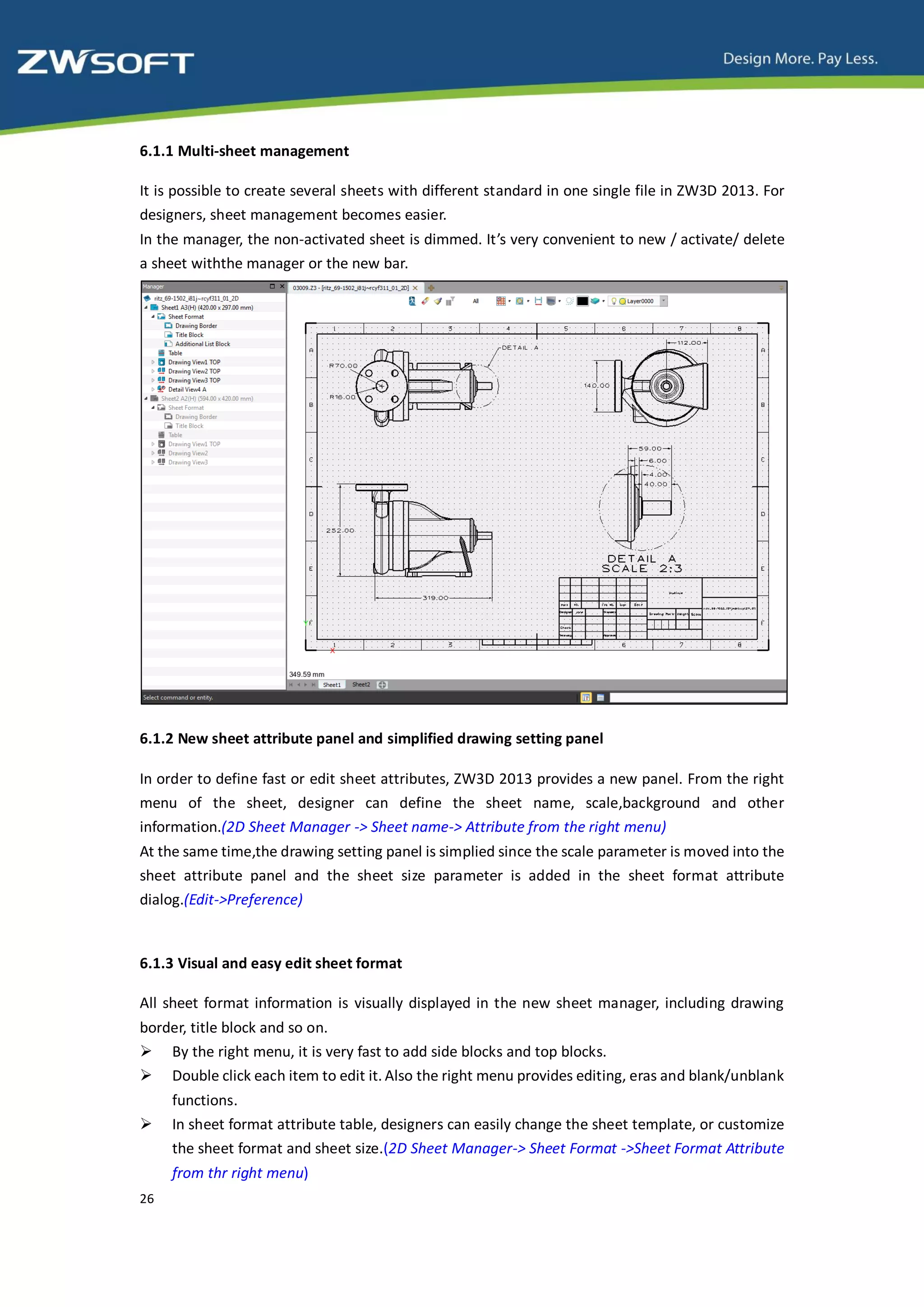 6.1.1 Multi-sheet management

It is possible to create several sheets with different standard in one single file in ZW3D 2013. For
designers, sheet management becomes easier.
In the manager, the non-activated sheet is dimmed. It’s very convenient to new / activate/ delete
a sheet withthe manager or the new bar.




6.1.2 New sheet attribute panel and simplified drawing setting panel

In order to define fast or edit sheet attributes, ZW3D 2013 provides a new panel. From the right
menu of the sheet, designer can define the sheet name, scale,background and other
information.(2D Sheet Manager -> Sheet name-> Attribute from the right menu)
At the same time,the drawing setting panel is simplied since the scale parameter is moved into the
sheet attribute panel and the sheet size parameter is added in the sheet format attribute
dialog.(Edit->Preference)


6.1.3 Visual and easy edit sheet format

All sheet format information is visually displayed in the new sheet manager, including drawing
border, title block and so on.
 By the right menu, it is very fast to add side blocks and top blocks.
 Double click each item to edit it. Also the right menu provides editing, eras and blank/unblank
     functions.
    In sheet format attribute table, designers can easily change the sheet template, or customize
     the sheet format and sheet size.(2D Sheet Manager-> Sheet Format ->Sheet Format Attribute
     from thr right menu)
26
 