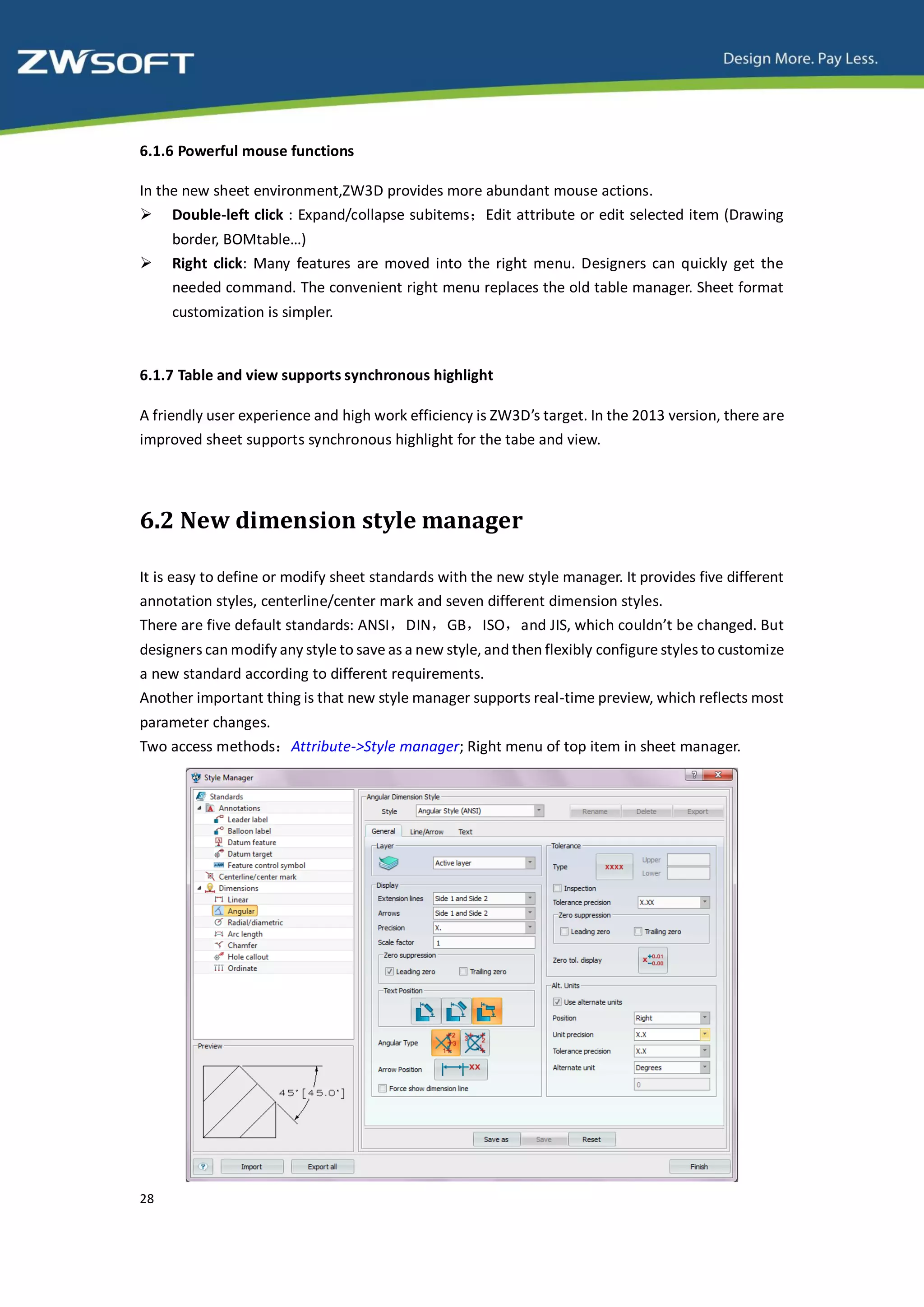 6.1.6 Powerful mouse functions

In the new sheet environment,ZW3D provides more abundant mouse actions.
 Double-left click : Expand/collapse subitems；Edit attribute or edit selected item (Drawing
     border, BOMtable…)
    Right click: Many features are moved into the right menu. Designers can quickly get the
     needed command. The convenient right menu replaces the old table manager. Sheet format
     customization is simpler.


6.1.7 Table and view supports synchronous highlight

A friendly user experience and high work efficiency is ZW3D’s target. In the 2013 version, there are
improved sheet supports synchronous highlight for the tabe and view.




6.2 New dimension style manager

It is easy to define or modify sheet standards with the new style manager. It provides five different
annotation styles, centerline/center mark and seven different dimension styles.
There are five default standards: ANSI，DIN，GB，ISO，and JIS, which couldn’t be changed. But
designers can modify any style to save as a new style, and then flexibly configure styles to customize
a new standard according to different requirements.
Another important thing is that new style manager supports real-time preview, which reflects most
parameter changes.
Two access methods：Attribute->Style manager; Right menu of top item in sheet manager.




28
 