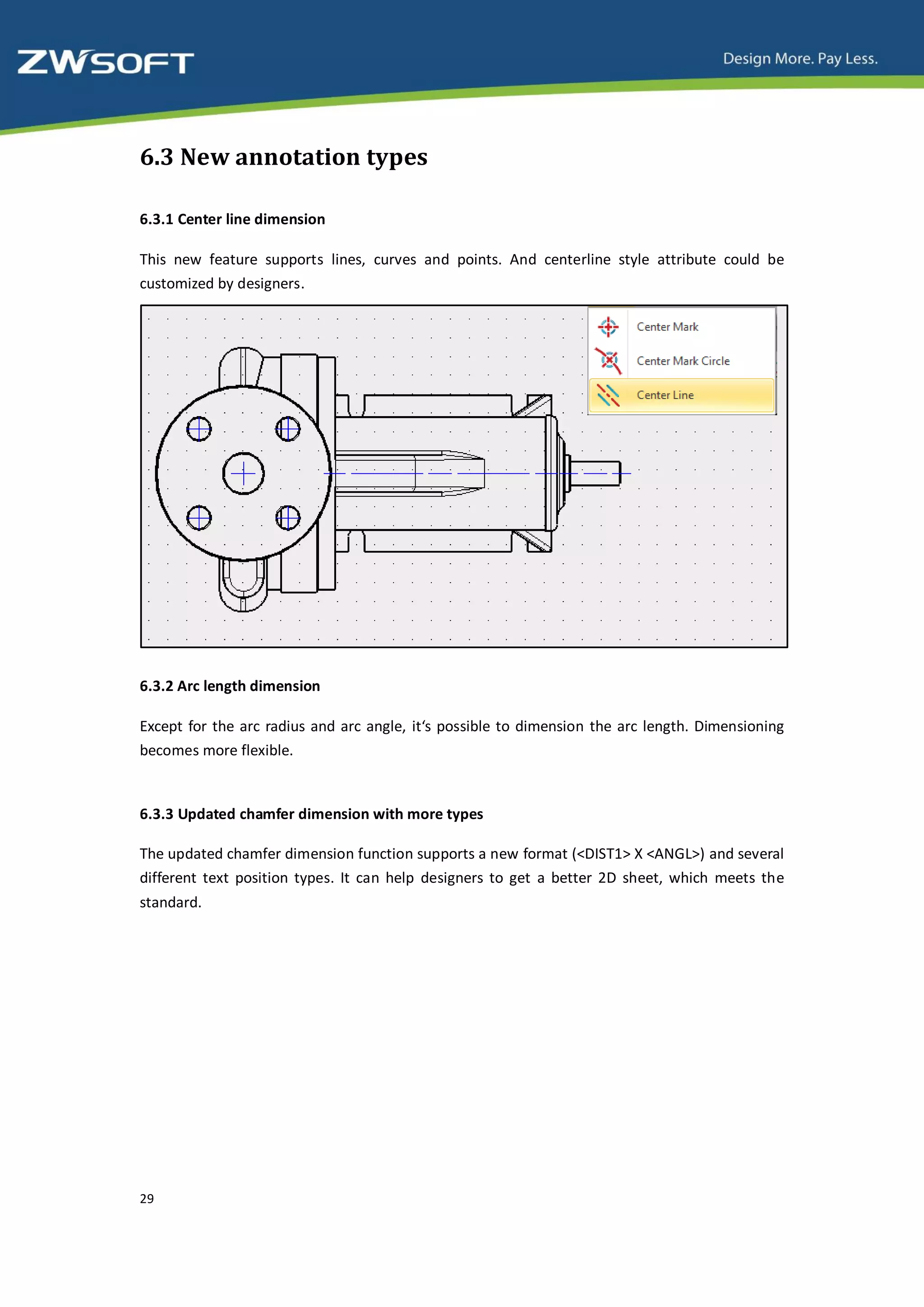 6.3 New annotation types

6.3.1 Center line dimension

This new feature supports lines, curves and points. And centerline style attribute could be
customized by designers.




6.3.2 Arc length dimension

Except for the arc radius and arc angle, it‘s possible to dimension the arc length. Dimensioning
becomes more flexible.


6.3.3 Updated chamfer dimension with more types

The updated chamfer dimension function supports a new format (<DIST1> X <ANGL>) and several
different text position types. It can help designers to get a better 2D sheet, which meets the
standard.




29
 