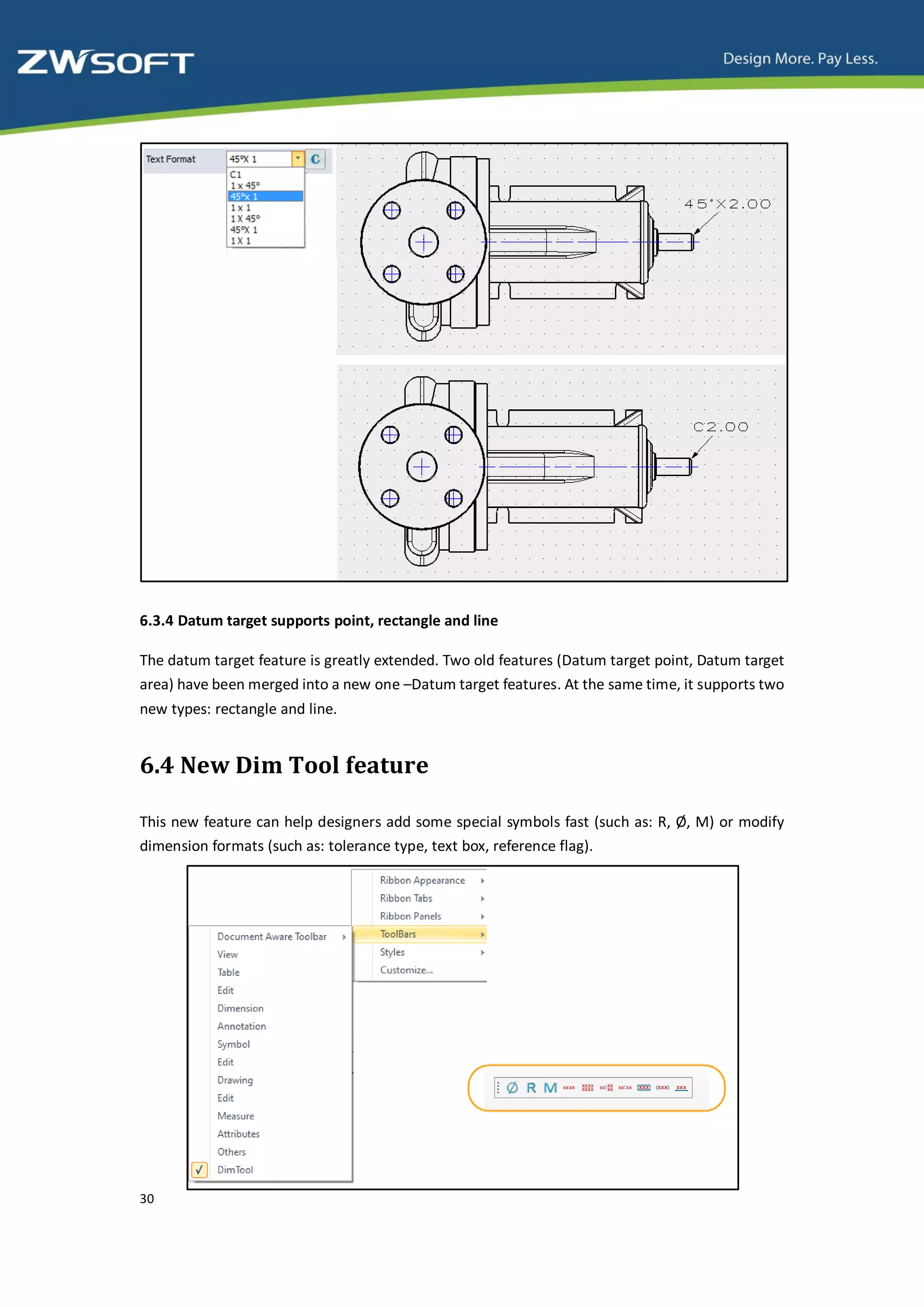6.3.4 Datum target supports point, rectangle and line

The datum target feature is greatly extended. Two old features (Datum target point, Datum target
area) have been merged into a new one –Datum target features. At the same time, it supports two
new types: rectangle and line.


6.4 New Dim Tool feature

This new feature can help designers add some special symbols fast (such as: R, Ø , M) or modify
dimension formats (such as: tolerance type, text box, reference flag).




30
 
