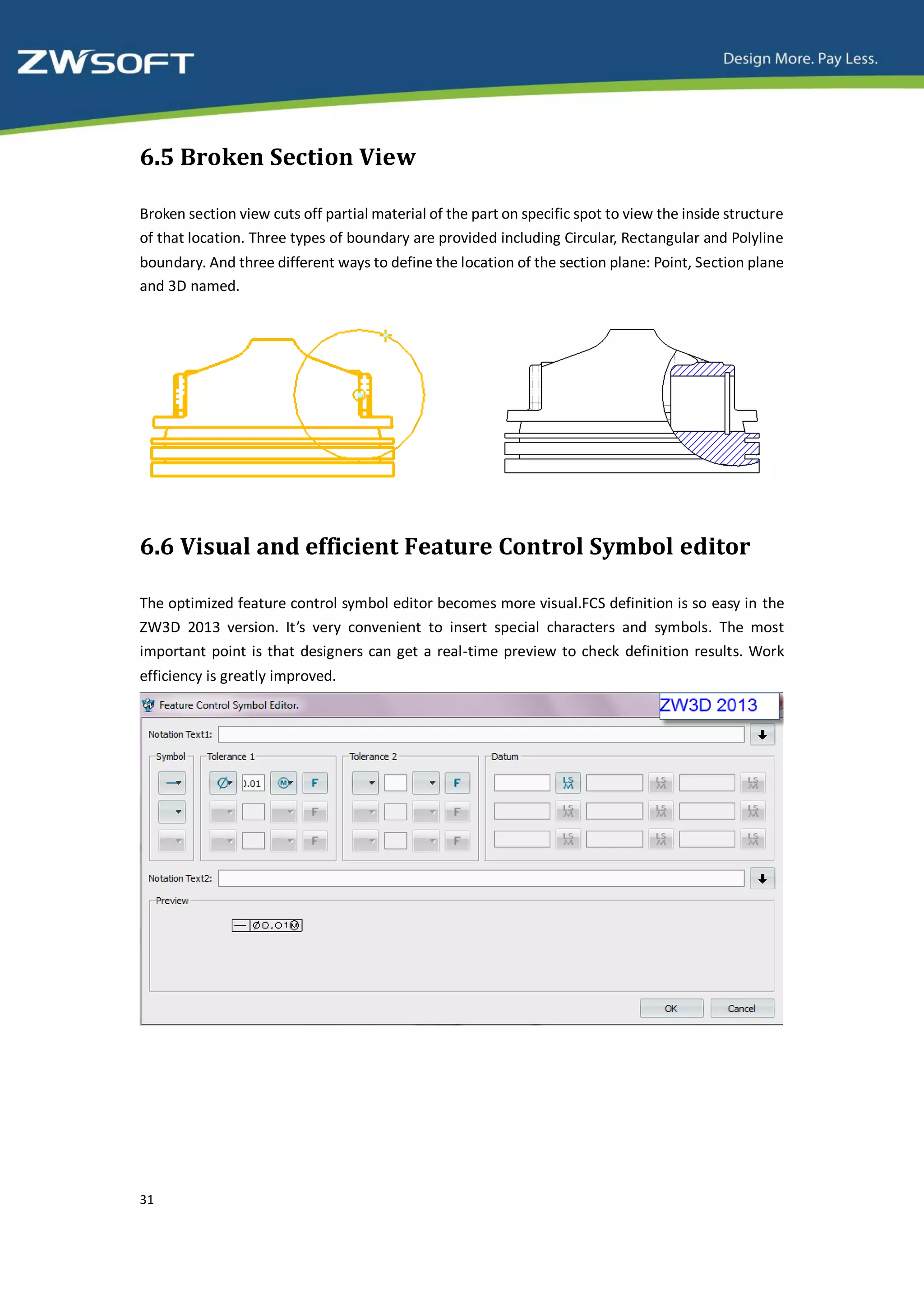 6.5 Broken Section View

Broken section view cuts off partial material of the part on specific spot to view the inside structure
of that location. Three types of boundary are provided including Circular, Rectangular and Polyline
boundary. And three different ways to define the location of the section plane: Point, Section plane
and 3D named.




6.6 Visual and efficient Feature Control Symbol editor

The optimized feature control symbol editor becomes more visual.FCS definition is so easy in the
ZW3D 2013 version. It’s very convenient to insert special characters and symbols. The most
important point is that designers can get a real-time preview to check definition results. Work
efficiency is greatly improved.




31
 