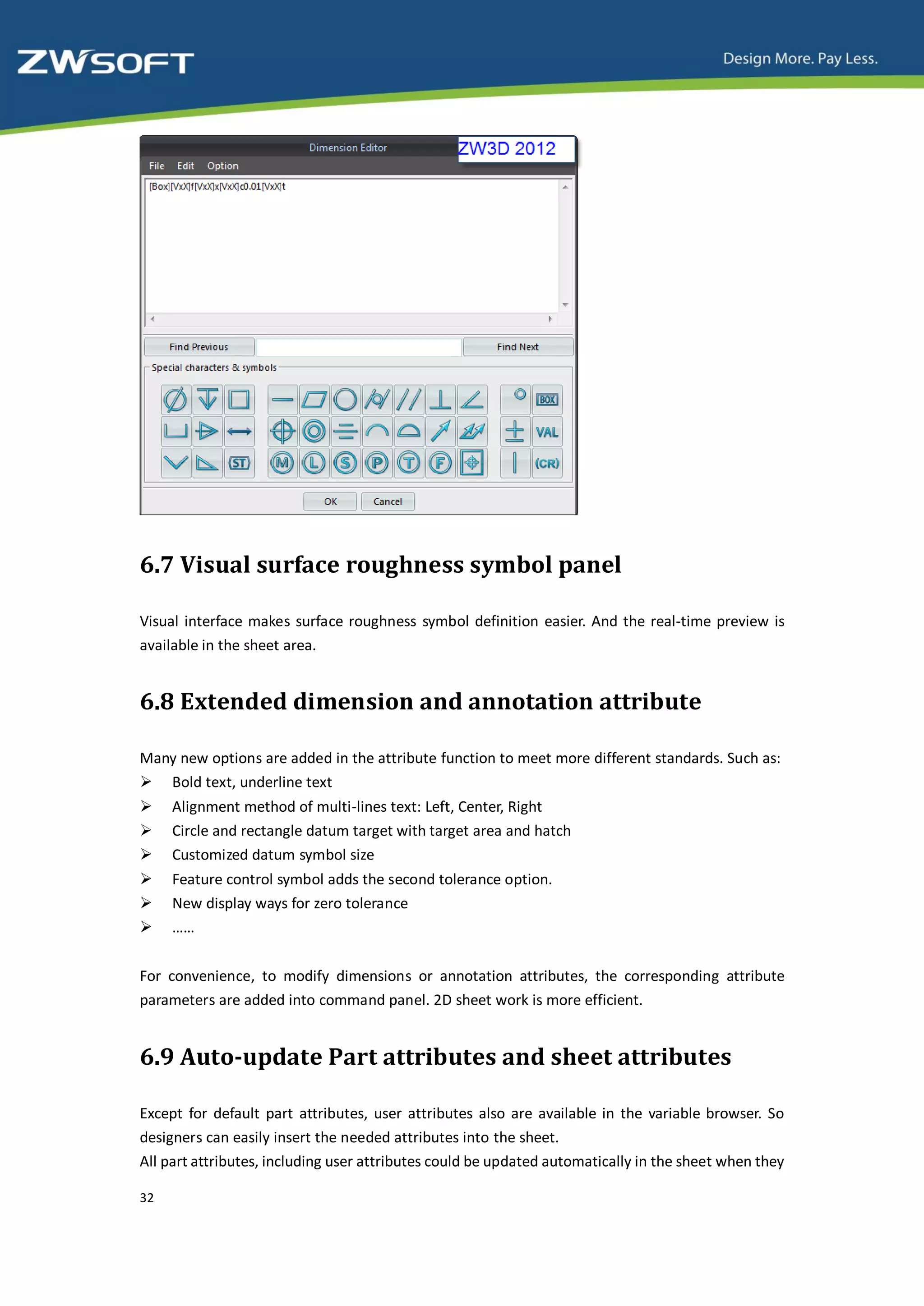 6.7 Visual surface roughness symbol panel

Visual interface makes surface roughness symbol definition easier. And the real-time preview is
available in the sheet area.


6.8 Extended dimension and annotation attribute

Many new options are added in the attribute function to meet more different standards. Such as:
 Bold text, underline text
    Alignment method of multi-lines text: Left, Center, Right
    Circle and rectangle datum target with target area and hatch
    Customized datum symbol size
    Feature control symbol adds the second tolerance option.
    New display ways for zero tolerance
    ……


For convenience, to modify dimensions or annotation attributes, the corresponding attribute
parameters are added into command panel. 2D sheet work is more efficient.


6.9 Auto-update Part attributes and sheet attributes

Except for default part attributes, user attributes also are available in the variable browser. So
designers can easily insert the needed attributes into the sheet.
All part attributes, including user attributes could be updated automatically in the sheet when they

32
 