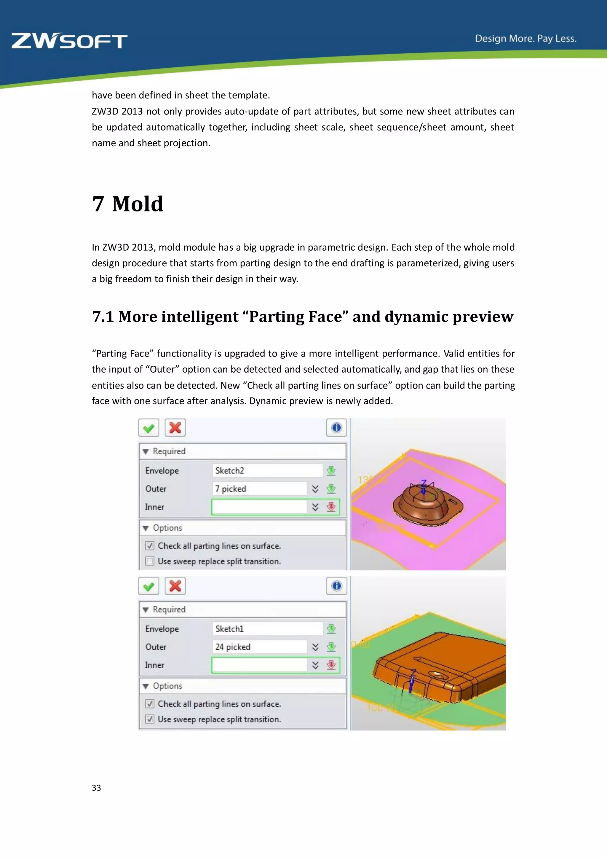 have been defined in sheet the template.
ZW3D 2013 not only provides auto-update of part attributes, but some new sheet attributes can
be updated automatically together, including sheet scale, sheet sequence/sheet amount, sheet
name and sheet projection.




7 Mold
In ZW3D 2013, mold module has a big upgrade in parametric design. Each step of the whole mold
design procedure that starts from parting design to the end drafting is parameterized, giving users
a big freedom to finish their design in their way.


7.1 More intelligent “Parting Face” and dynamic preview

“Parting Face” functionality is upgraded to give a more intelligent performance. Valid entities for
the input of “Outer” option can be detected and selected automatically, and gap that lies on these
entities also can be detected. New “Check all parting lines on surface” option can build the parting
face with one surface after analysis. Dynamic preview is newly added.




33
 