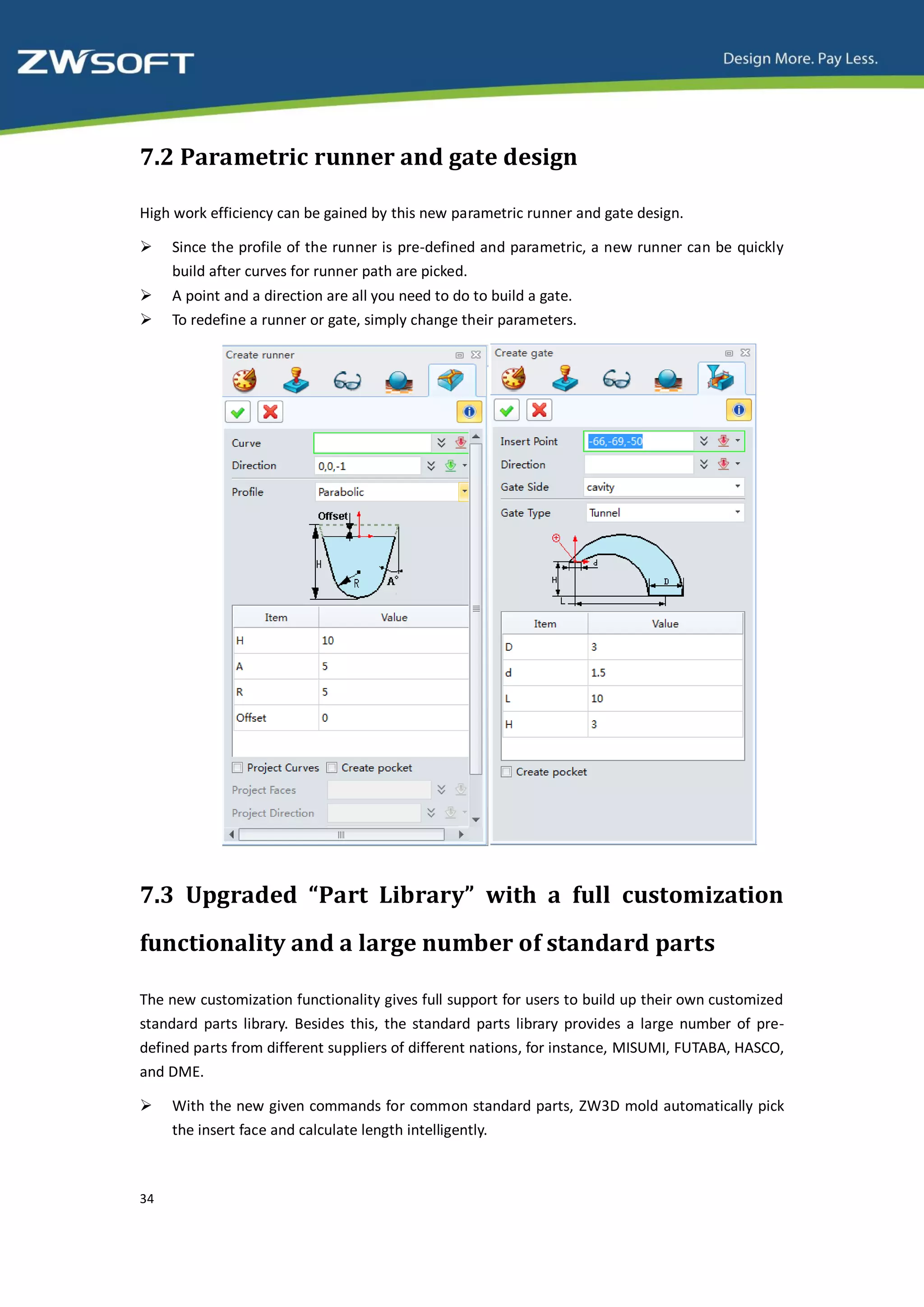 7.2 Parametric runner and gate design

High work efficiency can be gained by this new parametric runner and gate design.

    Since the profile of the runner is pre-defined and parametric, a new runner can be quickly
     build after curves for runner path are picked.
    A point and a direction are all you need to do to build a gate.
    To redefine a runner or gate, simply change their parameters.




7.3 Upgraded “Part Library” with a full customization
functionality and a large number of standard parts

The new customization functionality gives full support for users to build up their own customized
standard parts library. Besides this, the standard parts library provides a large number of pre-
defined parts from different suppliers of different nations, for instance, MISUMI, FUTABA, HASCO,
and DME.

    With the new given commands for common standard parts, ZW3D mold automatically pick
     the insert face and calculate length intelligently.



34
 