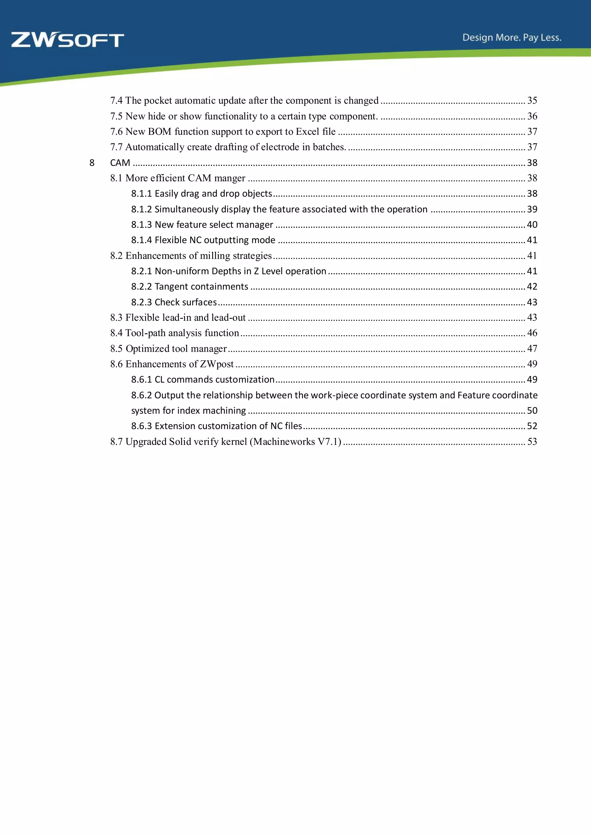 7.4 The pocket automatic update after the component is changed .......................................................... 35
    7.5 New hide or show functionality to a certain type component. .......................................................... 36
    7.6 New BOM function support to export to Excel file ........................................................................... 37
    7.7 Automatically create drafting of electrode in batches. ....................................................................... 37
8   CAM ............................................................................................................................................................. 38
    8.1 More efficient CAM manger ............................................................................................................... 38
         8.1.1 Easily drag and drop objects..................................................................................................... 38
            8.1.2 Simultaneously display the feature associated with the operation ...................................... 39
            8.1.3 New feature select manager .................................................................................................... 40
            8.1.4 Flexible NC outputting mode ................................................................................................... 41
    8.2 Enhancements of milling strategies ..................................................................................................... 41
         8.2.1 Non-uniform Depths in Z Level operation ............................................................................... 41
         8.2.2 Tangent containments .............................................................................................................. 42
         8.2.3 Check surfaces ........................................................................................................................... 43
    8.3 Flexible lead-in and lead-out ............................................................................................................... 43
    8.4 Tool-path analysis function .................................................................................................................. 46
    8.5 Optimized tool manager ....................................................................................................................... 47
    8.6 Enhancements of ZWpost .................................................................................................................... 49
         8.6.1 CL commands customization .................................................................................................... 49
            8.6.2 Output the relationship between the work-piece coordinate system and Feature coordinate
            system for index machining ............................................................................................................... 50
            8.6.3 Extension customization of NC files ......................................................................................... 52
    8.7 Upgraded Solid verify kernel (Machineworks V7.1) ......................................................................... 53
 