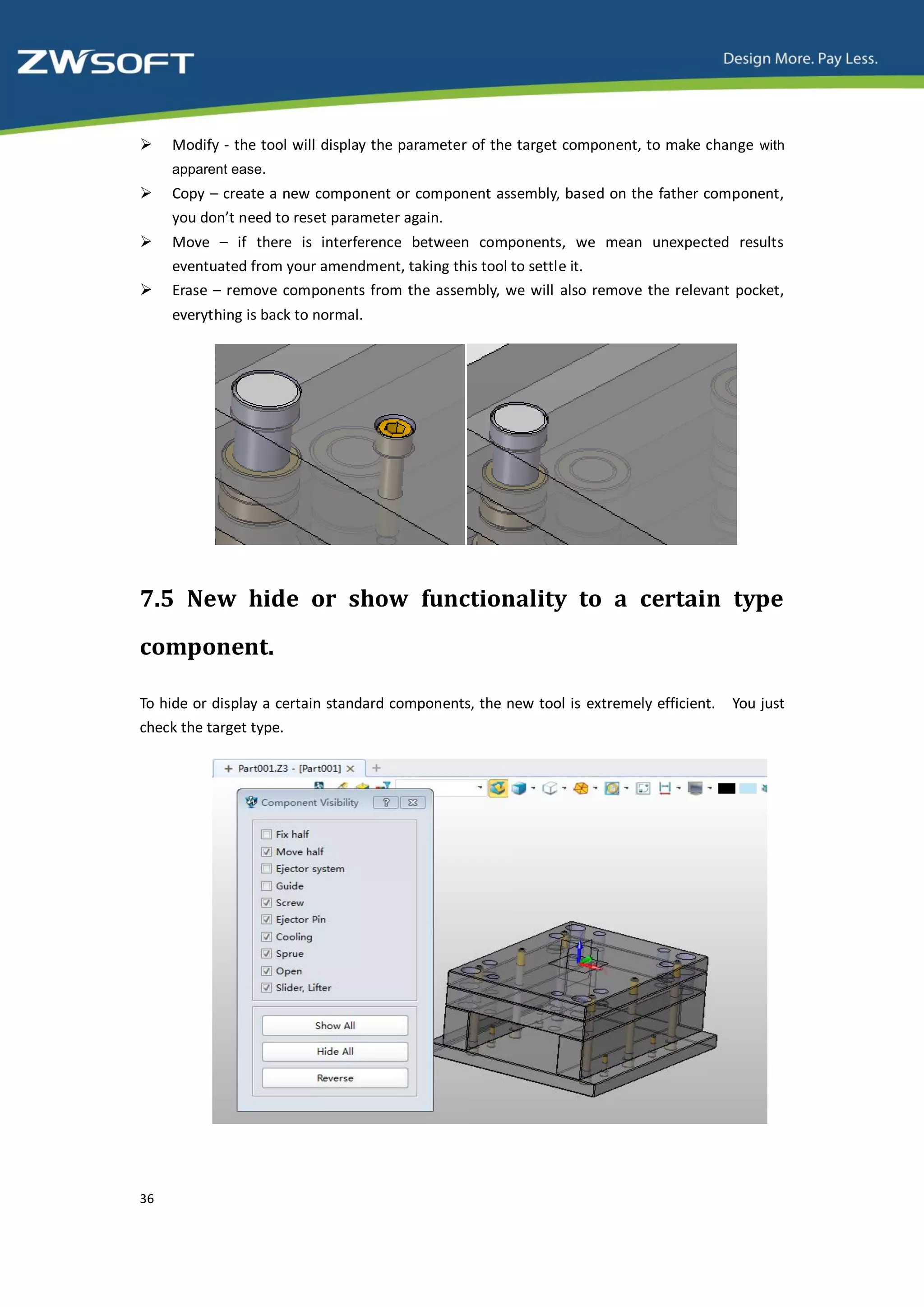     Modify - the tool will display the parameter of the target component, to make change with
     apparent ease.
    Copy – create a new component or component assembly, based on the father component,
     you don’t need to reset parameter again.
    Move – if there is interference between components, we mean unexpected results
     eventuated from your amendment, taking this tool to settle it.
    Erase – remove components from the assembly, we will also remove the relevant pocket,
     everything is back to normal.




7.5 New hide or show functionality to a certain type
component.

To hide or display a certain standard components, the new tool is extremely efficient.   You just
check the target type.




36
 