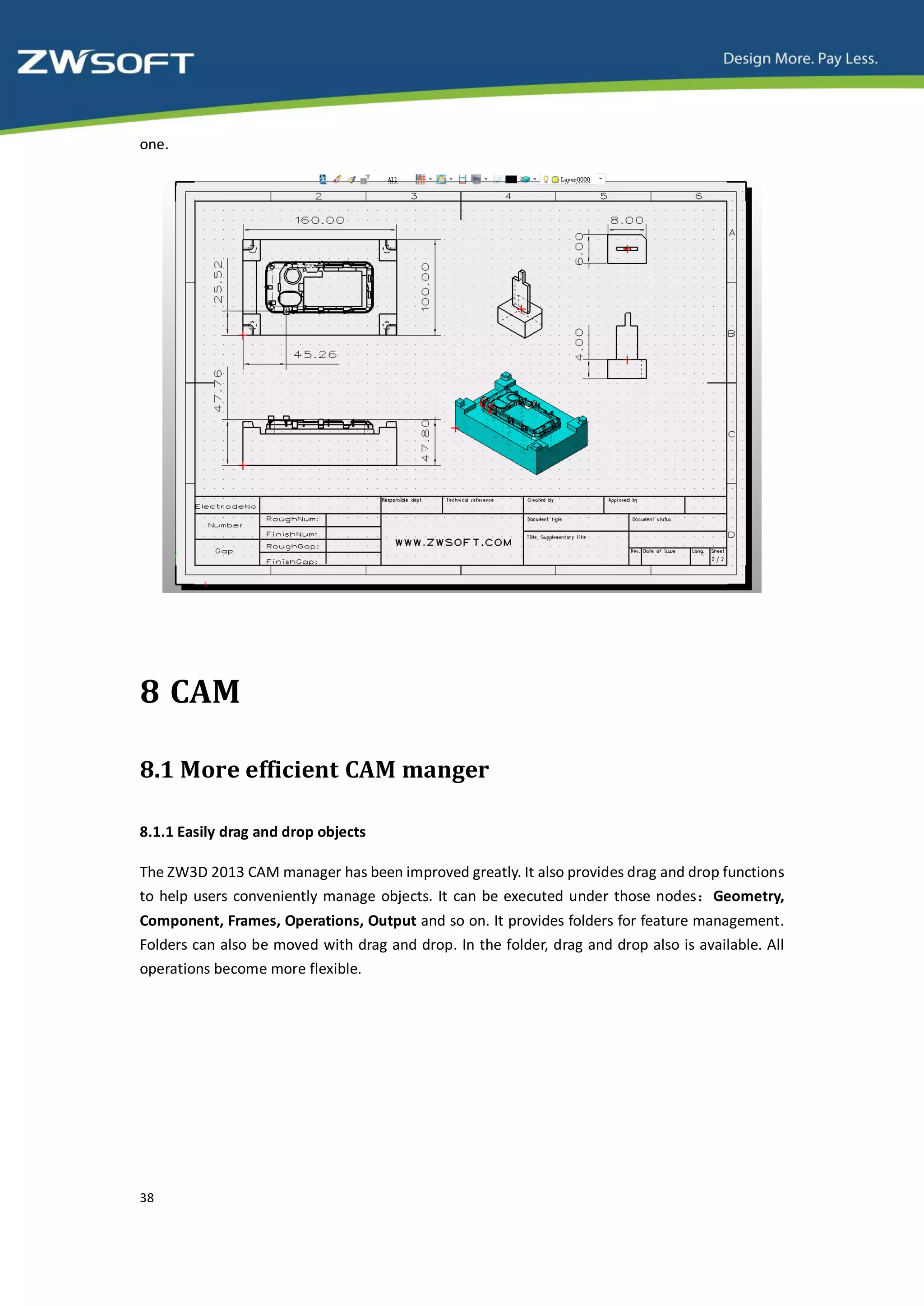 one.




8 CAM

8.1 More efficient CAM manger

8.1.1 Easily drag and drop objects

The ZW3D 2013 CAM manager has been improved greatly. It also provides drag and drop functions
to help users conveniently manage objects. It can be executed under those nodes：Geometry,
Component, Frames, Operations, Output and so on. It provides folders for feature management.
Folders can also be moved with drag and drop. In the folder, drag and drop also is available. All
operations become more flexible.




38
 