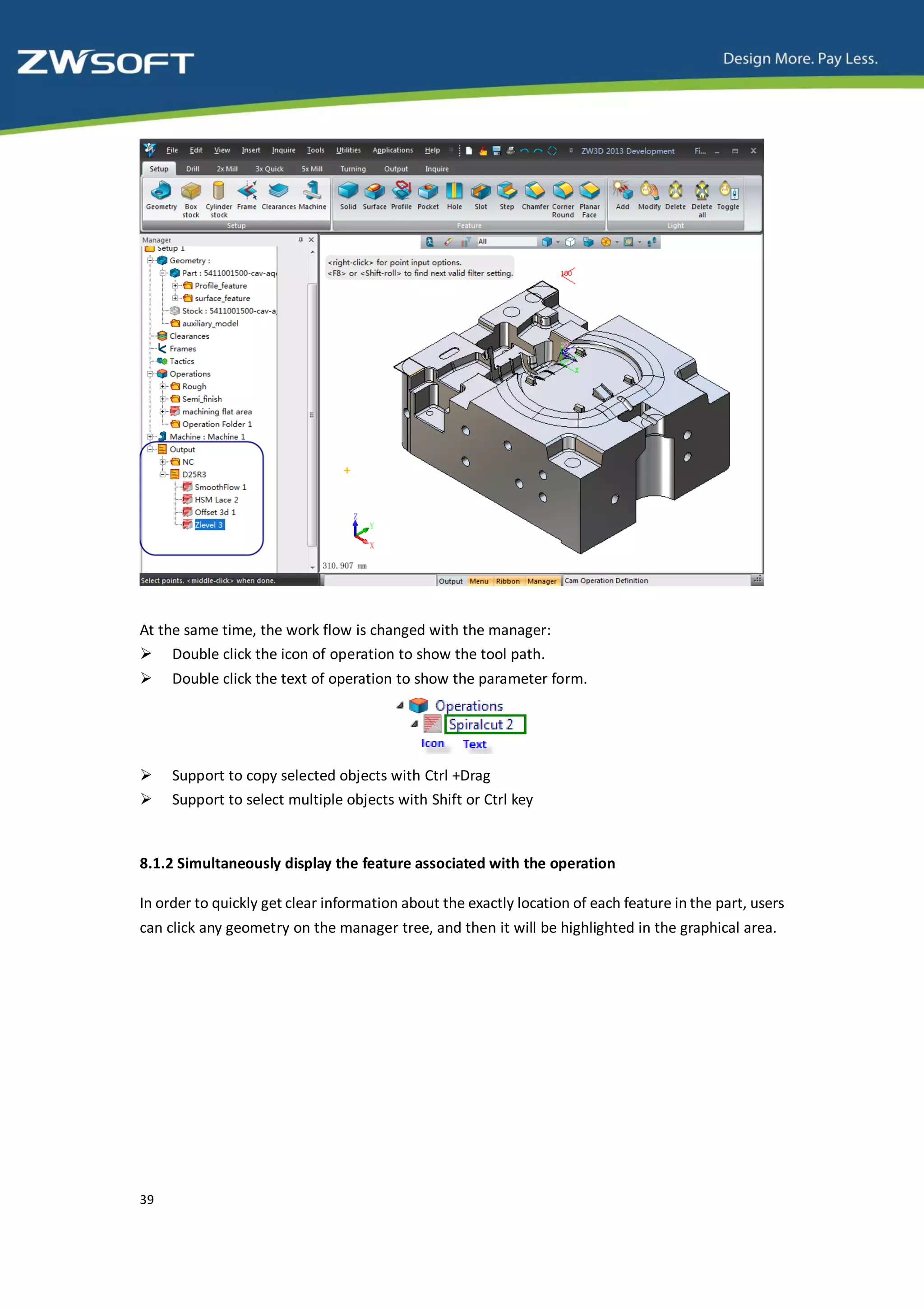 At the same time, the work flow is changed with the manager:
 Double click the icon of operation to show the tool path.
    Double click the text of operation to show the parameter form.




    Support to copy selected objects with Ctrl +Drag
    Support to select multiple objects with Shift or Ctrl key


8.1.2 Simultaneously display the feature associated with the operation

In order to quickly get clear information about the exactly location of each feature in the part, users
can click any geometry on the manager tree, and then it will be highlighted in the graphical area.




39
 