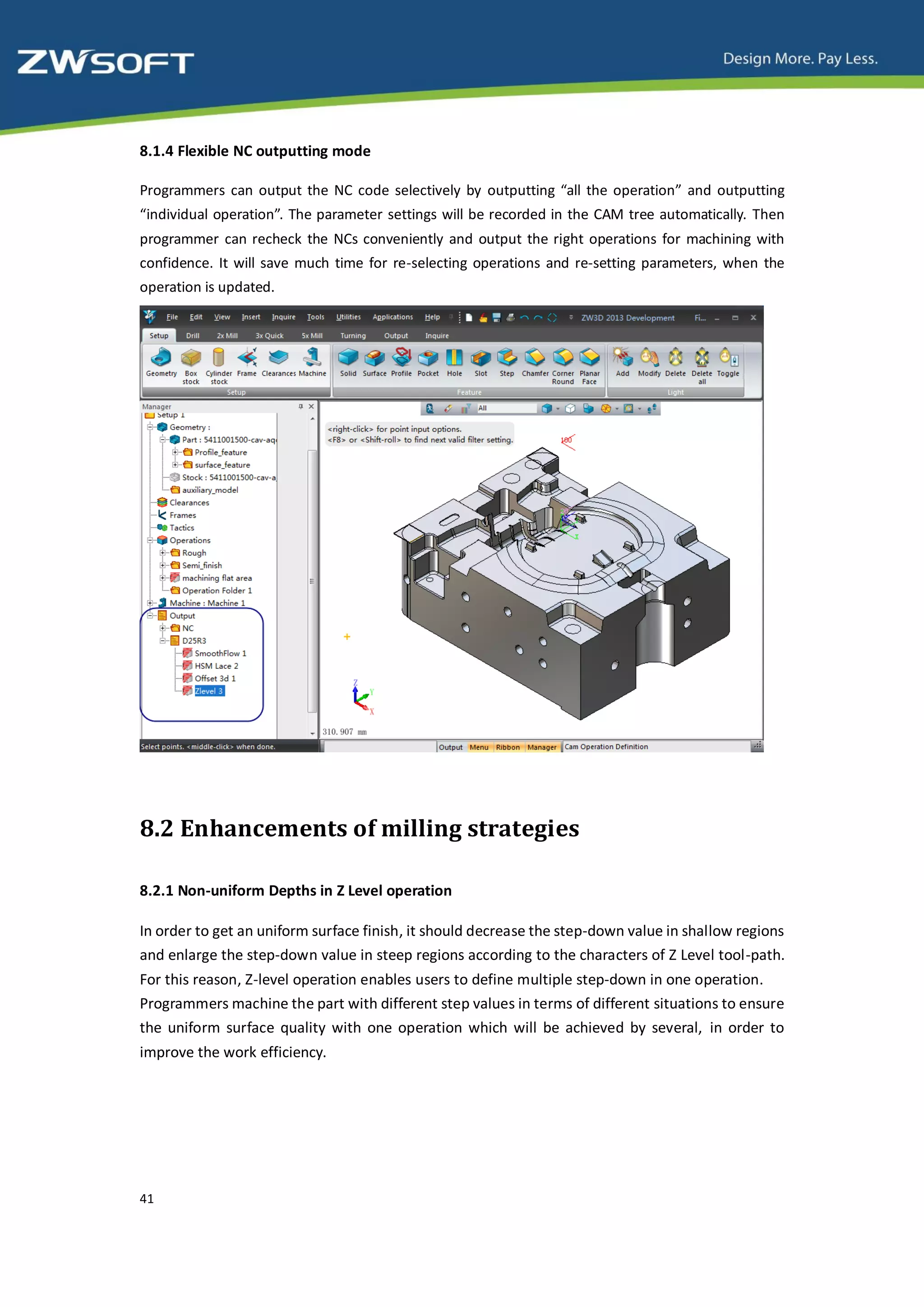 8.1.4 Flexible NC outputting mode

Programmers can output the NC code selectively by outputting “all the operation” and outputting
“individual operation”. The parameter settings will be recorded in the CAM tree automatically. Then
programmer can recheck the NCs conveniently and output the right operations for machining with
confidence. It will save much time for re-selecting operations and re-setting parameters, when the
operation is updated.




8.2 Enhancements of milling strategies

8.2.1 Non-uniform Depths in Z Level operation

In order to get an uniform surface finish, it should decrease the step-down value in shallow regions
and enlarge the step-down value in steep regions according to the characters of Z Level tool-path.
For this reason, Z-level operation enables users to define multiple step-down in one operation.
Programmers machine the part with different step values in terms of different situations to ensure
the uniform surface quality with one operation which will be achieved by several, in order to
improve the work efficiency.




41
 
