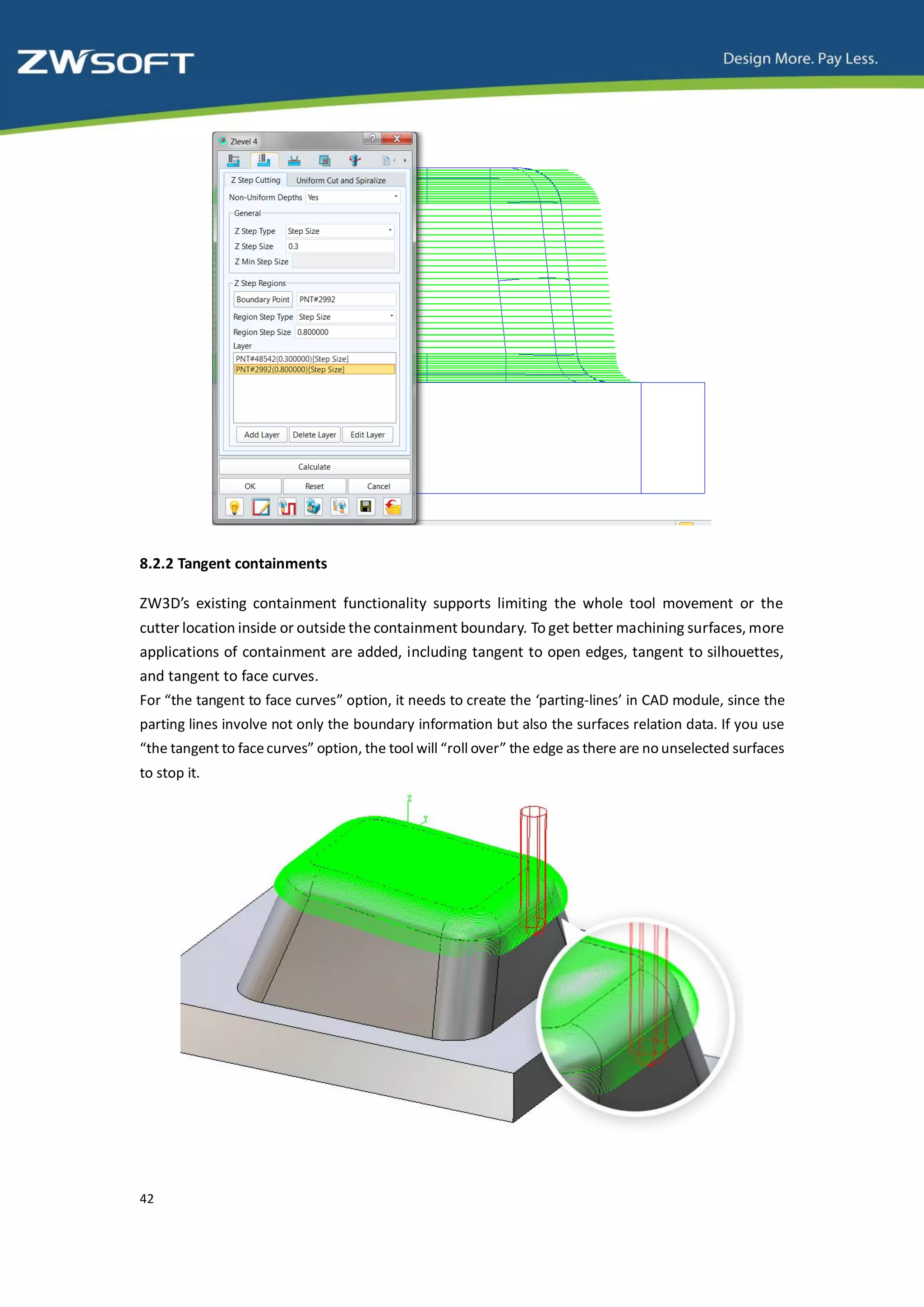 8.2.2 Tangent containments

ZW3D’s existing containment functionality supports limiting the whole tool movement or the
cutter location inside or outside the containment boundary. To get better machining surfaces, more
applications of containment are added, including tangent to open edges, tangent to silhouettes,
and tangent to face curves.
For “the tangent to face curves” option, it needs to create the ‘parting-lines’ in CAD module, since the
parting lines involve not only the boundary information but also the surfaces relation data. If you use
“the tangent to face curves” option, the tool will “roll over” the edge as there are no unselected surfaces
to stop it.




42
 