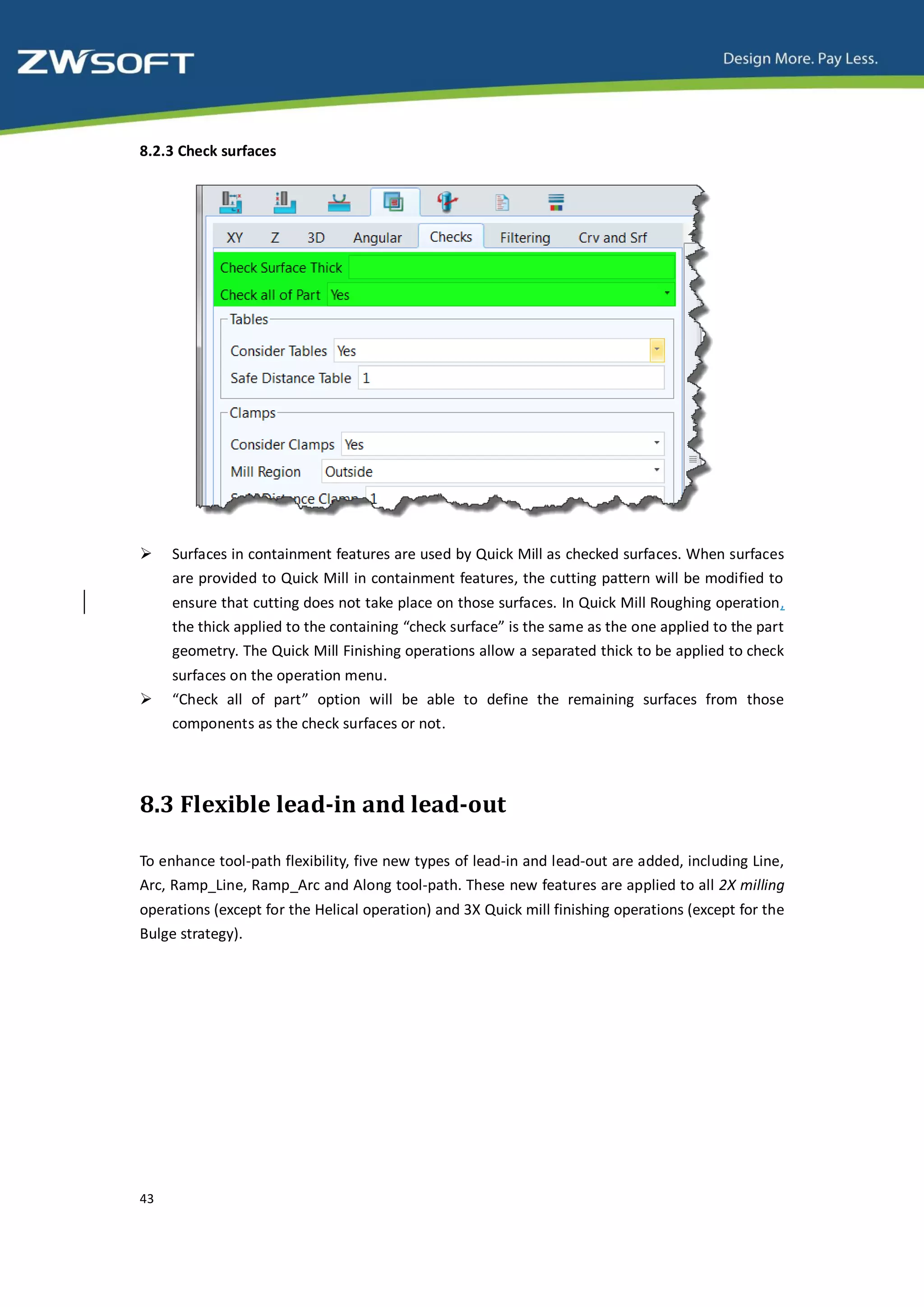 8.2.3 Check surfaces




    Surfaces in containment features are used by Quick Mill as checked surfaces. When surfaces
     are provided to Quick Mill in containment features, the cutting pattern will be modified to
     ensure that cutting does not take place on those surfaces. In Quick Mill Roughing operation,
     the thick applied to the containing “check surface” is the same as the one applied to the part
     geometry. The Quick Mill Finishing operations allow a separated thick to be applied to check
     surfaces on the operation menu.
    “Check all of part” option will be able to define the remaining surfaces from those
     components as the check surfaces or not.




8.3 Flexible lead-in and lead-out

To enhance tool-path flexibility, five new types of lead-in and lead-out are added, including Line,
Arc, Ramp_Line, Ramp_Arc and Along tool-path. These new features are applied to all 2X milling
operations (except for the Helical operation) and 3X Quick mill finishing operations (except for the
Bulge strategy).




43
 