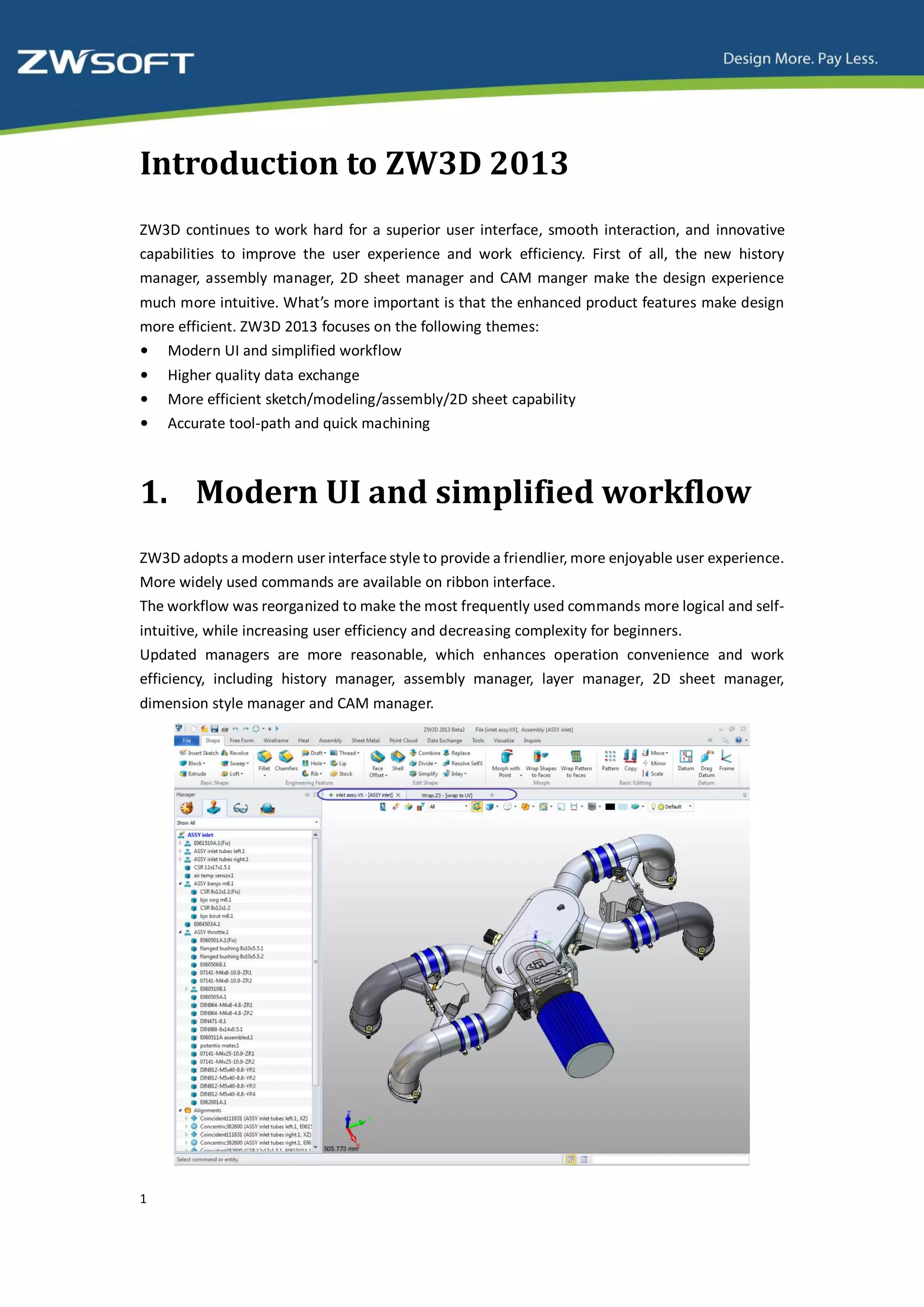 Introduction to ZW3D 2013
ZW3D continues to work hard for a superior user interface, smooth interaction, and innovative
capabilities to improve the user experience and work efficiency. First of all, the new history
manager, assembly manager, 2D sheet manager and CAM manger make the design experience
much more intuitive. What’s more important is that the enhanced product features make design
more efficient. ZW3D 2013 focuses on the following themes:
• Modern UI and simplified workflow
•   Higher quality data exchange
•   More efficient sketch/modeling/assembly/2D sheet capability
•   Accurate tool-path and quick machining



1. Modern UI and simplified workflow
ZW3D adopts a modern user interface style to provide a friendlier, more enjoyable user experience.
More widely used commands are available on ribbon interface.
The workflow was reorganized to make the most frequently used commands more logical and self-
intuitive, while increasing user efficiency and decreasing complexity for beginners.
Updated managers are more reasonable, which enhances operation convenience and work
efficiency, including history manager, assembly manager, layer manager, 2D sheet manager,
dimension style manager and CAM manager.




1
 