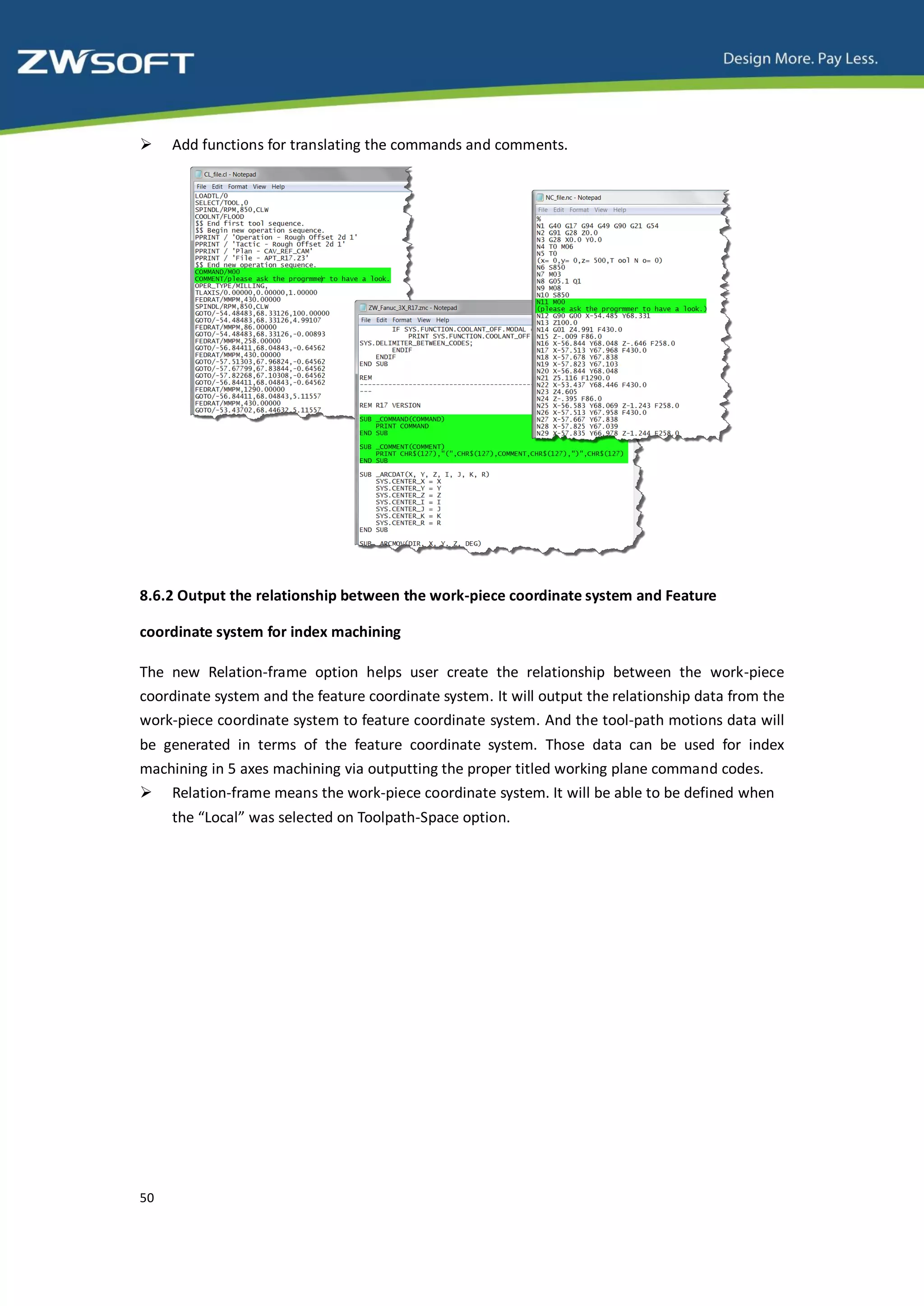     Add functions for translating the commands and comments.




8.6.2 Output the relationship between the work-piece coordinate system and Feature

coordinate system for index machining

The new Relation-frame option helps user create the relationship between the work-piece
coordinate system and the feature coordinate system. It will output the relationship data from the
work-piece coordinate system to feature coordinate system. And the tool-path motions data will
be generated in terms of the feature coordinate system. Those data can be used for index
machining in 5 axes machining via outputting the proper titled working plane command codes.
 Relation-frame means the work-piece coordinate system. It will be able to be defined when
     the “Local” was selected on Toolpath-Space option.




50
 