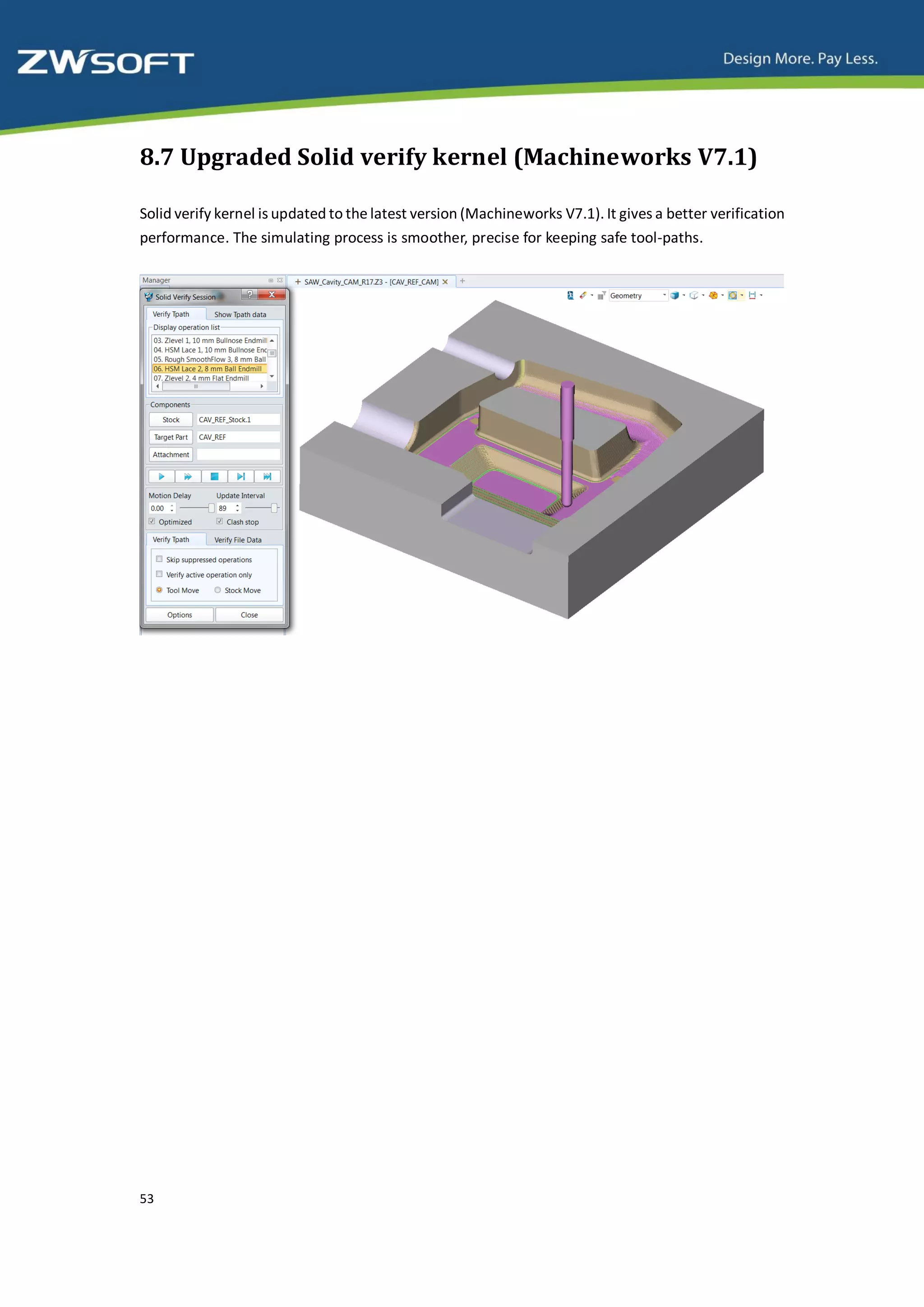 8.7 Upgraded Solid verify kernel (Machineworks V7.1)

Solid verify kernel is updated to the latest version (Machineworks V7.1). It gives a better verification
performance. The simulating process is smoother, precise for keeping safe tool-paths.




53
 