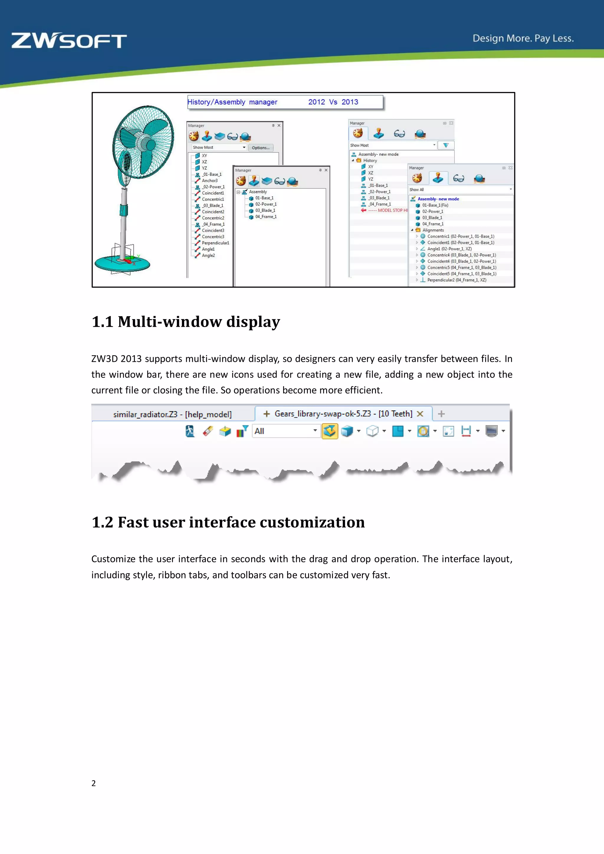 1.1 Multi-window display

ZW3D 2013 supports multi-window display, so designers can very easily transfer between files. In
the window bar, there are new icons used for creating a new file, adding a new object into the
current file or closing the file. So operations become more efficient.




1.2 Fast user interface customization

Customize the user interface in seconds with the drag and drop operation. The interface layout,
including style, ribbon tabs, and toolbars can be customized very fast.




2
 
