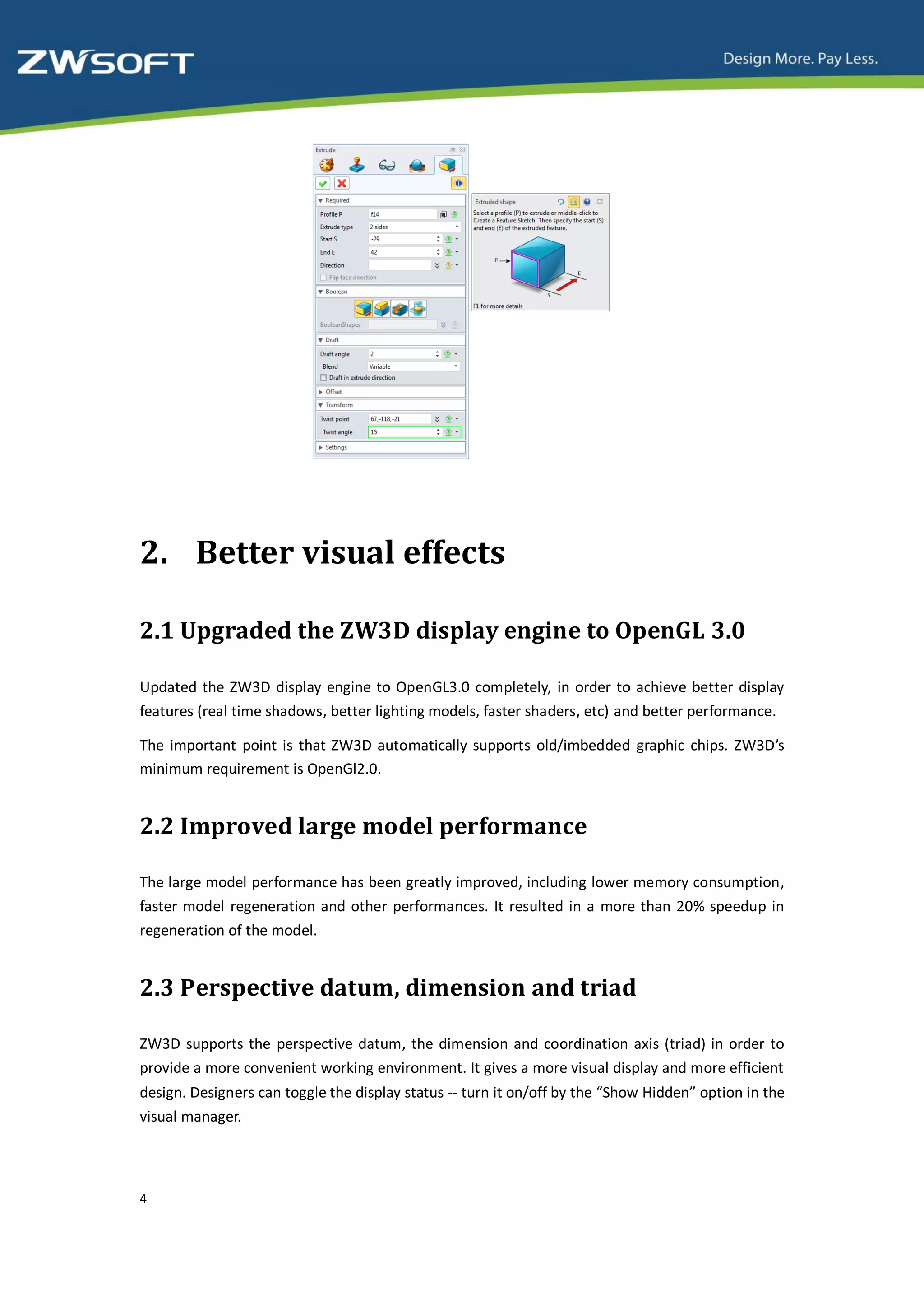 2. Better visual effects

2.1 Upgraded the ZW3D display engine to OpenGL 3.0

Updated the ZW3D display engine to OpenGL3.0 completely, in order to achieve better display
features (real time shadows, better lighting models, faster shaders, etc) and better performance.

The important point is that ZW3D automatically supports old/imbedded graphic chips. ZW3D’s
minimum requirement is OpenGl2.0.


2.2 Improved large model performance

The large model performance has been greatly improved, including lower memory consumption,
faster model regeneration and other performances. It resulted in a more than 20% speedup in
regeneration of the model.


2.3 Perspective datum, dimension and triad

ZW3D supports the perspective datum, the dimension and coordination axis (triad) in order to
provide a more convenient working environment. It gives a more visual display and more efficient
design. Designers can toggle the display status -- turn it on/off by the “Show Hidden” option in the
visual manager.




4
 