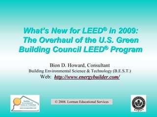 What’s New for LEED® in 2009:
 The Overhaul of the U.S. Green
Building Council LEED® Program
             Bion D. Howard, Consultant
  Building Environmental Science & Technology (B.E.S.T.)
        Web: http://www.energybuilder.com/



               © 2008. Lorman Educational Services

                                                           1
 