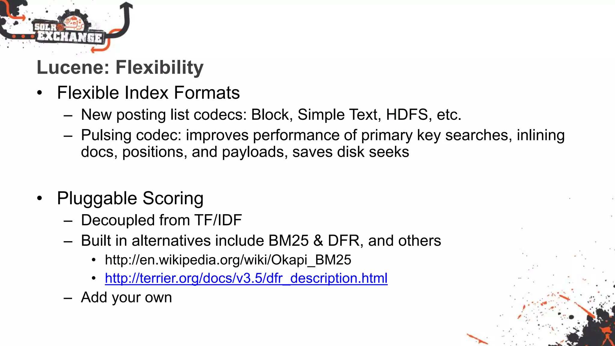 Lucene: Flexibility
• Flexible Index Formats
– New posting list codecs: Block, Simple Text, HDFS, etc.
– Pulsing codec: improves performance of primary key searches, inlining
docs, positions, and payloads, saves disk seeks
• Pluggable Scoring
– Decoupled from TF/IDF
– Built in alternatives include BM25 & DFR, and others
• http://en.wikipedia.org/wiki/Okapi_BM25
• http://terrier.org/docs/v3.5/dfr_description.html
– Add your own
 