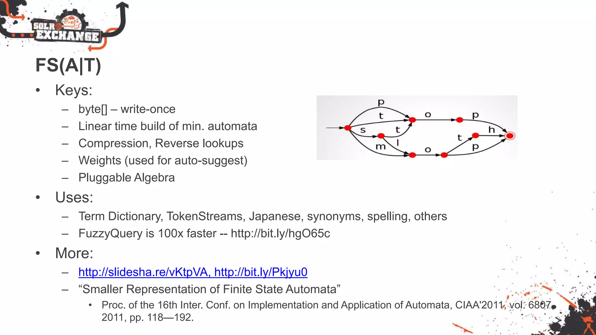 FS(A|T)
• Keys:
– byte[] – write-once
– Linear time build of min. automata
– Compression, Reverse lookups
– Weights (used for auto-suggest)
– Pluggable Algebra
• Uses:
– Term Dictionary, TokenStreams, Japanese, synonyms, spelling, others
– FuzzyQuery is 100x faster -- http://bit.ly/hgO65c
• More:
– http://slidesha.re/vKtpVA, http://bit.ly/Pkjyu0
– “Smaller Representation of Finite State Automata”
• Proc. of the 16th Inter. Conf. on Implementation and Application of Automata, CIAA'2011, vol. 6807,
2011, pp. 118—192.
 