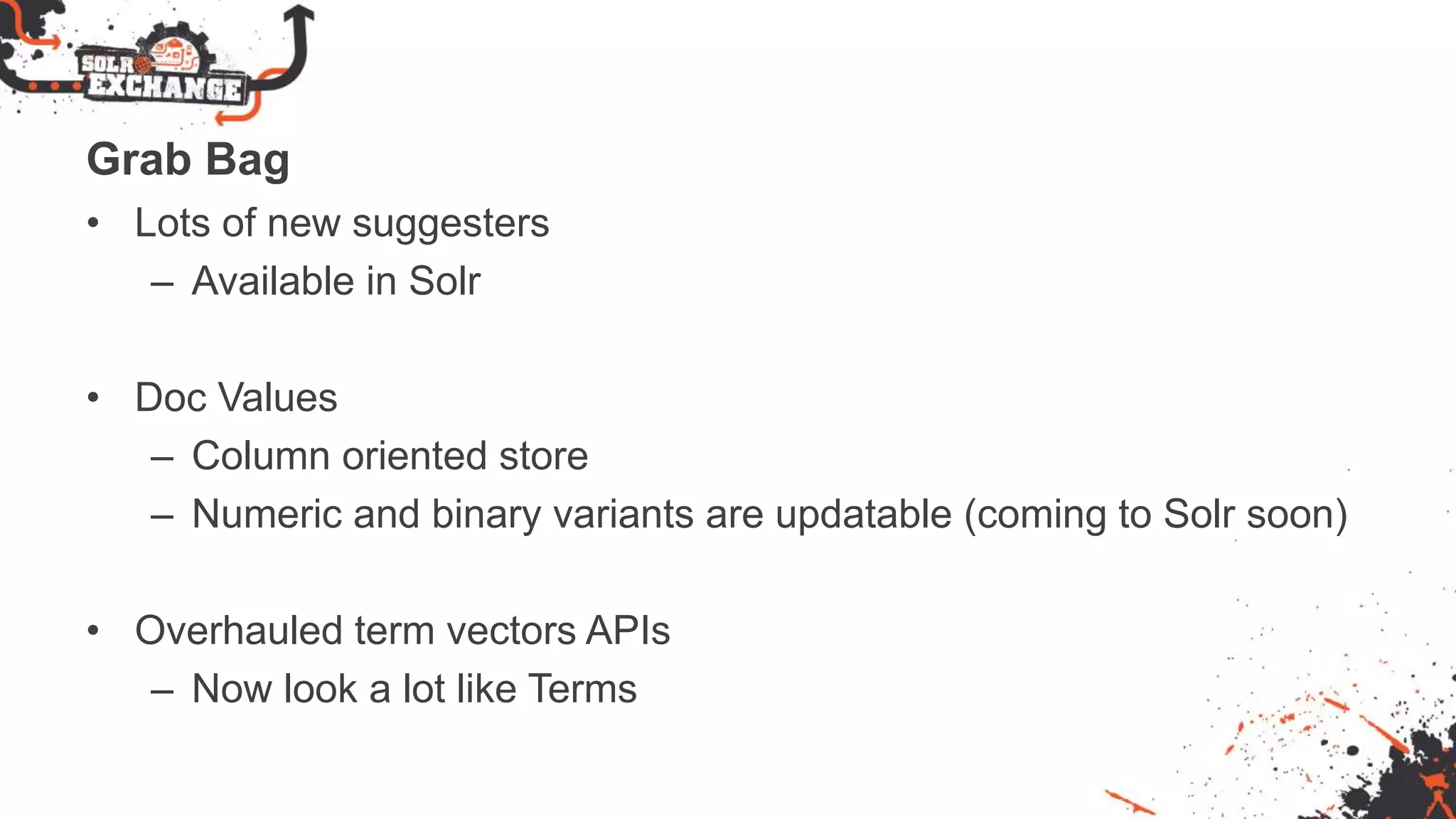Grab Bag
• Lots of new suggesters
– Available in Solr
• Doc Values
– Column oriented store
– Numeric and binary variants are updatable (coming to Solr soon)
• Overhauled term vectors APIs
– Now look a lot like Terms
 
