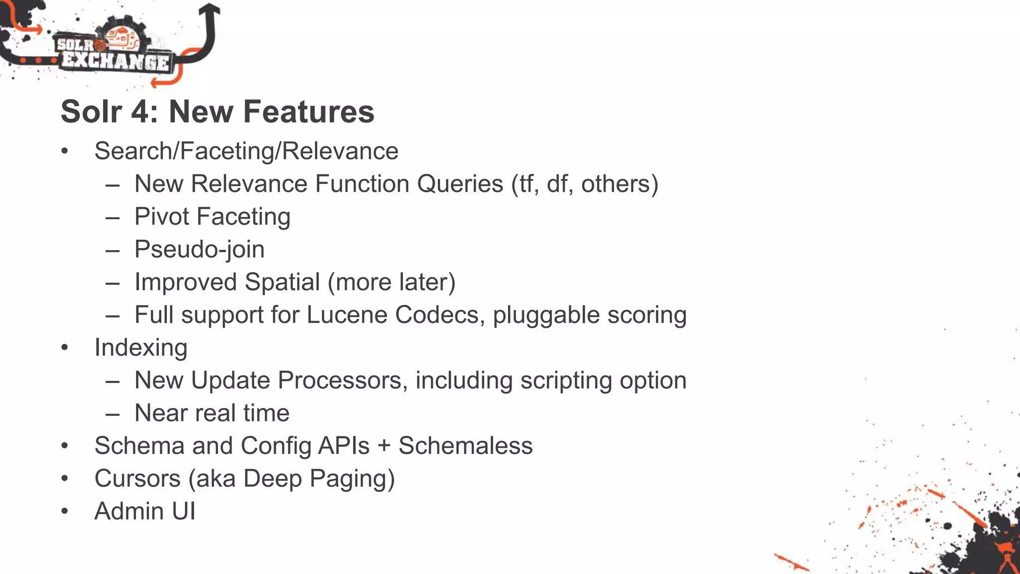 Solr 4: New Features
• Search/Faceting/Relevance
– New Relevance Function Queries (tf, df, others)
– Pivot Faceting
– Pseudo-join
– Improved Spatial (more later)
– Full support for Lucene Codecs, pluggable scoring
• Indexing
– New Update Processors, including scripting option
– Near real time
• Schema and Config APIs + Schemaless
• Cursors (aka Deep Paging)
• Admin UI
 