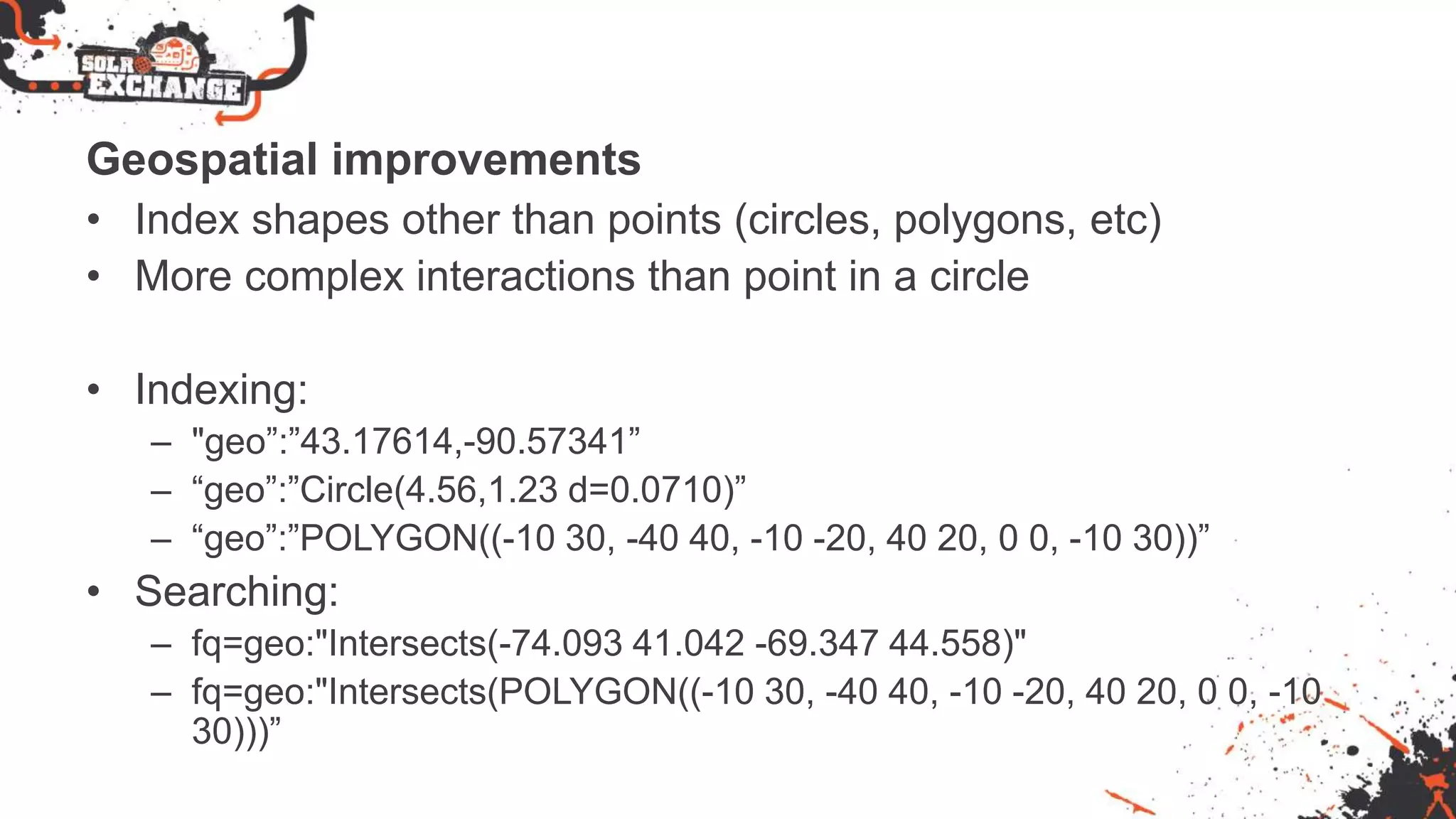 Geospatial improvements
• Index shapes other than points (circles, polygons, etc)
• More complex interactions than point in a circle
• Indexing:
– "geo”:”43.17614,-90.57341”
– “geo”:”Circle(4.56,1.23 d=0.0710)”
– “geo”:”POLYGON((-10 30, -40 40, -10 -20, 40 20, 0 0, -10 30))”
• Searching:
– fq=geo:"Intersects(-74.093 41.042 -69.347 44.558)"
– fq=geo:"Intersects(POLYGON((-10 30, -40 40, -10 -20, 40 20, 0 0, -10
30)))”
 