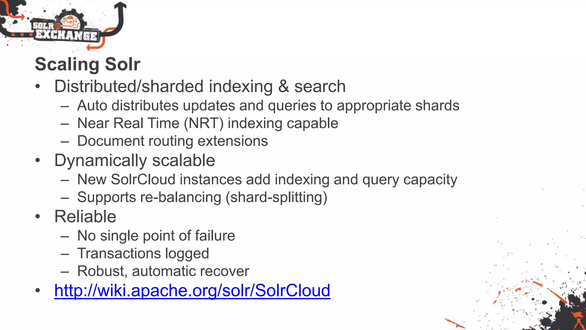 Scaling Solr
• Distributed/sharded indexing & search
– Auto distributes updates and queries to appropriate shards
– Near Real Time (NRT) indexing capable
– Document routing extensions
• Dynamically scalable
– New SolrCloud instances add indexing and query capacity
– Supports re-balancing (shard-splitting)
• Reliable
– No single point of failure
– Transactions logged
– Robust, automatic recover
• http://wiki.apache.org/solr/SolrCloud
 