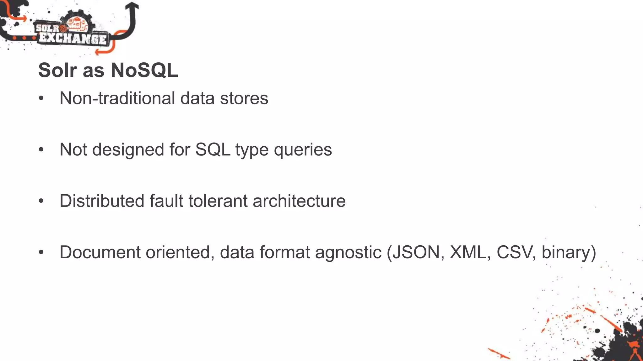 Solr as NoSQL
• Non-traditional data stores
• Not designed for SQL type queries
• Distributed fault tolerant architecture
• Document oriented, data format agnostic (JSON, XML, CSV, binary)
 
