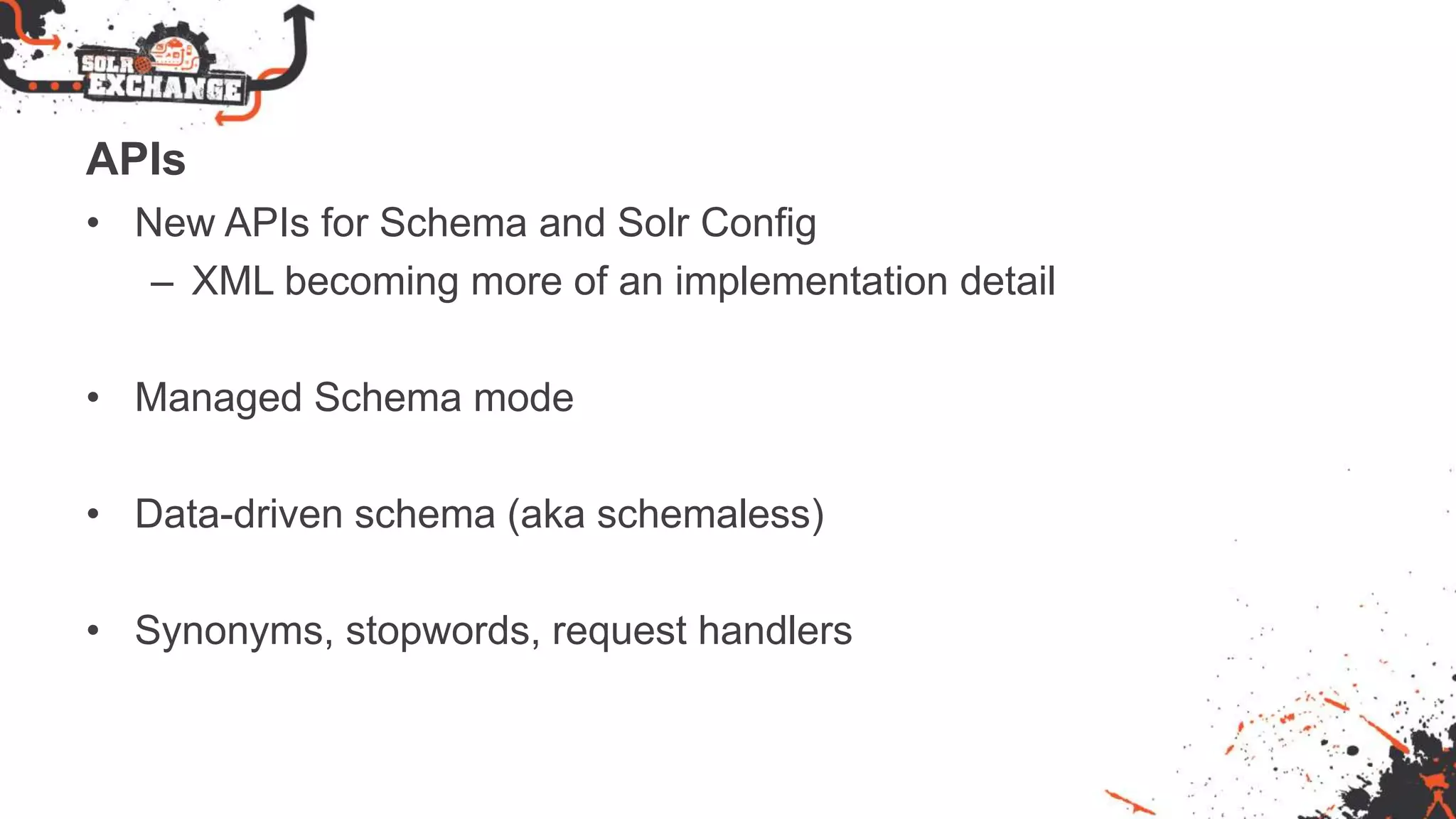 APIs
• New APIs for Schema and Solr Config
– XML becoming more of an implementation detail
• Managed Schema mode
• Data-driven schema (aka schemaless)
• Synonyms, stopwords, request handlers
 