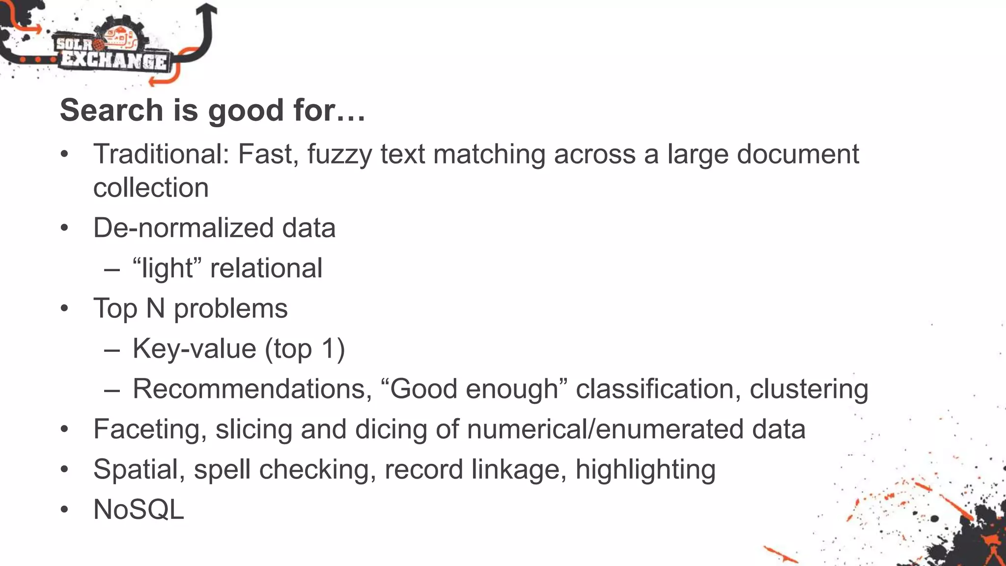Search is good for…
• Traditional: Fast, fuzzy text matching across a large document
collection
• De-normalized data
– “light” relational
• Top N problems
– Key-value (top 1)
– Recommendations, “Good enough” classification, clustering
• Faceting, slicing and dicing of numerical/enumerated data
• Spatial, spell checking, record linkage, highlighting
• NoSQL
 
