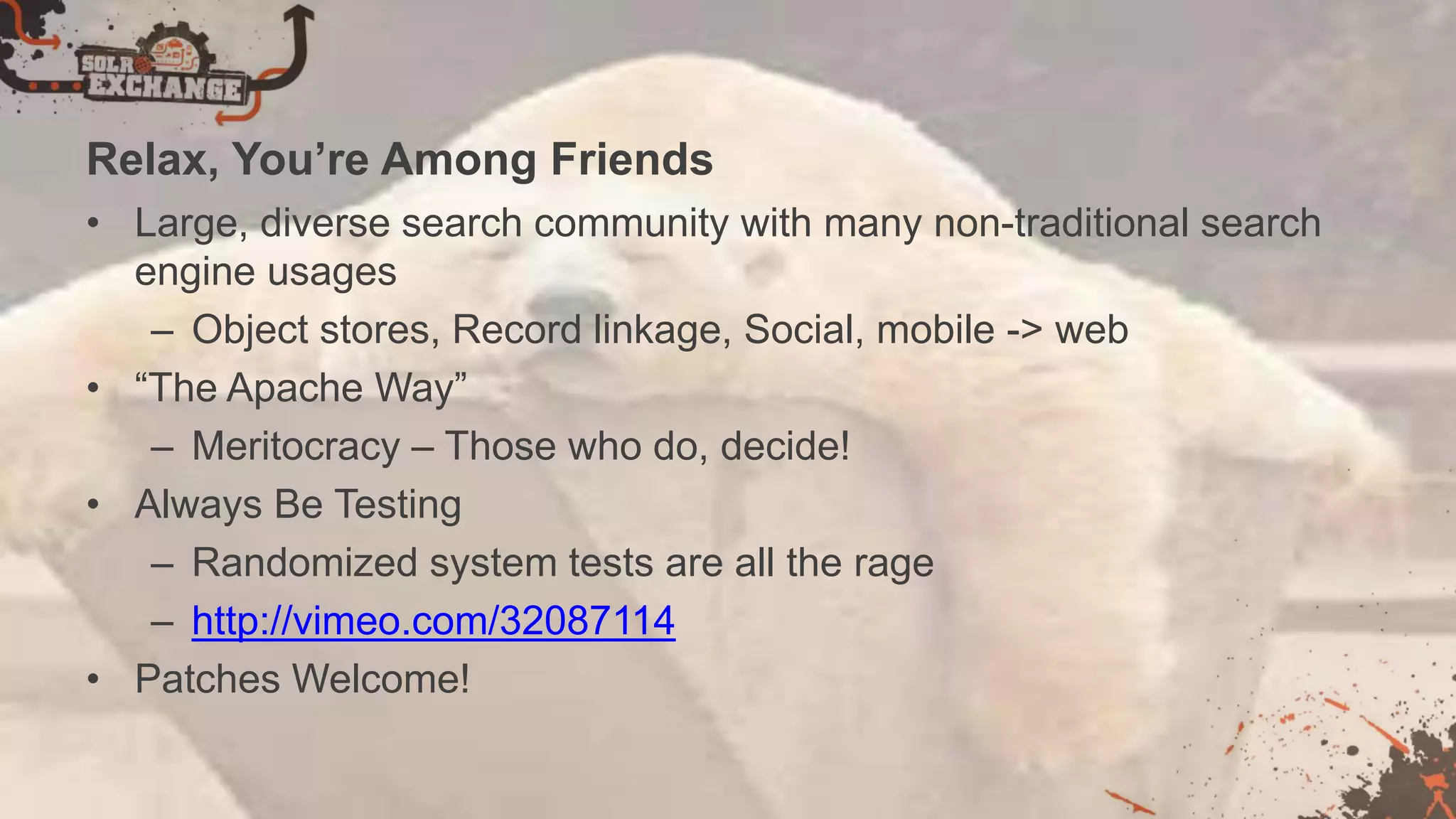 Relax, You’re Among Friends
• Large, diverse search community with many non-traditional search
engine usages
– Object stores, Record linkage, Social, mobile -> web
• “The Apache Way”
– Meritocracy – Those who do, decide!
• Always Be Testing
– Randomized system tests are all the rage
– http://vimeo.com/32087114
• Patches Welcome!
 