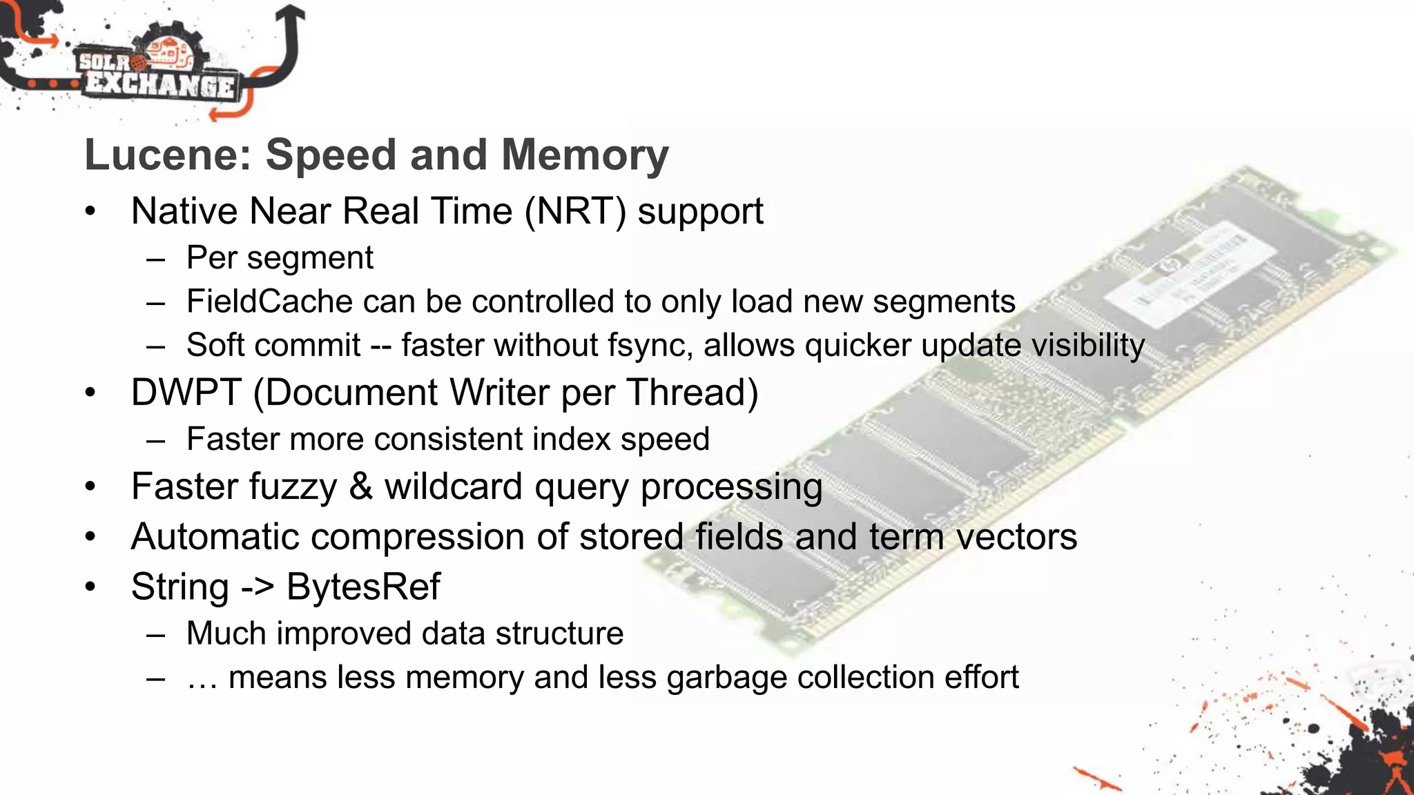 Lucene: Speed and Memory
• Native Near Real Time (NRT) support
– Per segment
– FieldCache can be controlled to only load new segments
– Soft commit -- faster without fsync, allows quicker update visibility
• DWPT (Document Writer per Thread)
– Faster more consistent index speed
• Faster fuzzy & wildcard query processing
• Automatic compression of stored fields and term vectors
• String -> BytesRef
– Much improved data structure
– … means less memory and less garbage collection effort
 