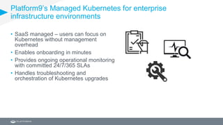 Platform9’s Managed Kubernetes for enterprise
infrastructure environments
• SaaS managed – users can focus on
Kubernetes without management
overhead
• Enables onboarding in minutes
• Provides ongoing operational monitoring
with committed 24/7/365 SLAs
• Handles troubleshooting and
orchestration of Kubernetes upgrades
 