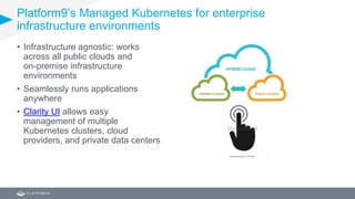 Platform9’s Managed Kubernetes for enterprise
infrastructure environments
• Infrastructure agnostic: works
across all public clouds and
on-premise infrastructure
environments
• Seamlessly runs applications
anywhere
• Clarity UI allows easy
management of multiple
Kubernetes clusters, cloud
providers, and private data centers
 