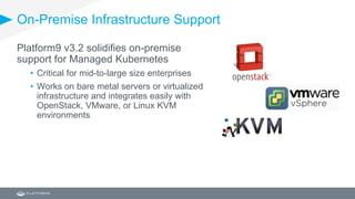 On-Premise Infrastructure Support
Platform9 v3.2 solidifies on-premise
support for Managed Kubernetes
• Critical for mid-to-large size enterprises
• Works on bare metal servers or virtualized
infrastructure and integrates easily with
OpenStack, VMware, or Linux KVM
environments
 