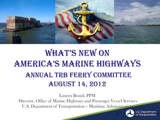 What’s NeW oN
america’s mariNe highWays
   Annual TRB Ferry Committee
        August 14, 2012
                      August 6, 2012
                      Lauren Brand, PPM
Director, Office of Marine Highways and Passenger Vessel Services
 U.S. Department of Transportation – Maritime Administration
                                                     1
 
