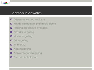 Admob in Adwords

 Dépenses Admob en Euro !
 Pas de ciblage par profil socio-demo
 Targting par langue available!
 Provider targeting
 Model targeting
 OS targeting
 Wi-Fi or 3G
 Apps targeting
 Apps category targeting
 Text ad or display ad
 