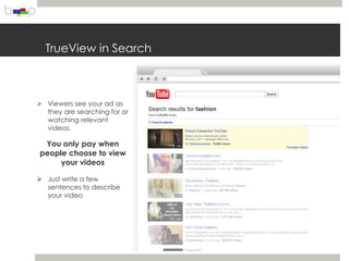TrueView in Search



 Viewers see your ad as
  they are searching for or
  watching relevant
  videos.

 You only pay when
people choose to view
     your videos

 Just write a few
  sentences to describe
  your video
 