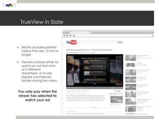 TrueView in Slate



 Before youtube partner
  videos that are 10 min or
  longer

 Viewers choose either to
  watch an ad from one
  of 3 different
  advertisers, or to see
  regular commercial
  breaks during the video


You only pay when the
viewer has selected to
    watch your ad
 