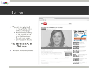 Banners



 Viewers see your ad
      • In the right of a video
        on the watch page
      • As an InVideo overlay
        at the bottom of the
        video being played
      • On a browse page
      • On the search Results

    You pay on a CPC or
         CPM base

    Adtexts/banners/video
 